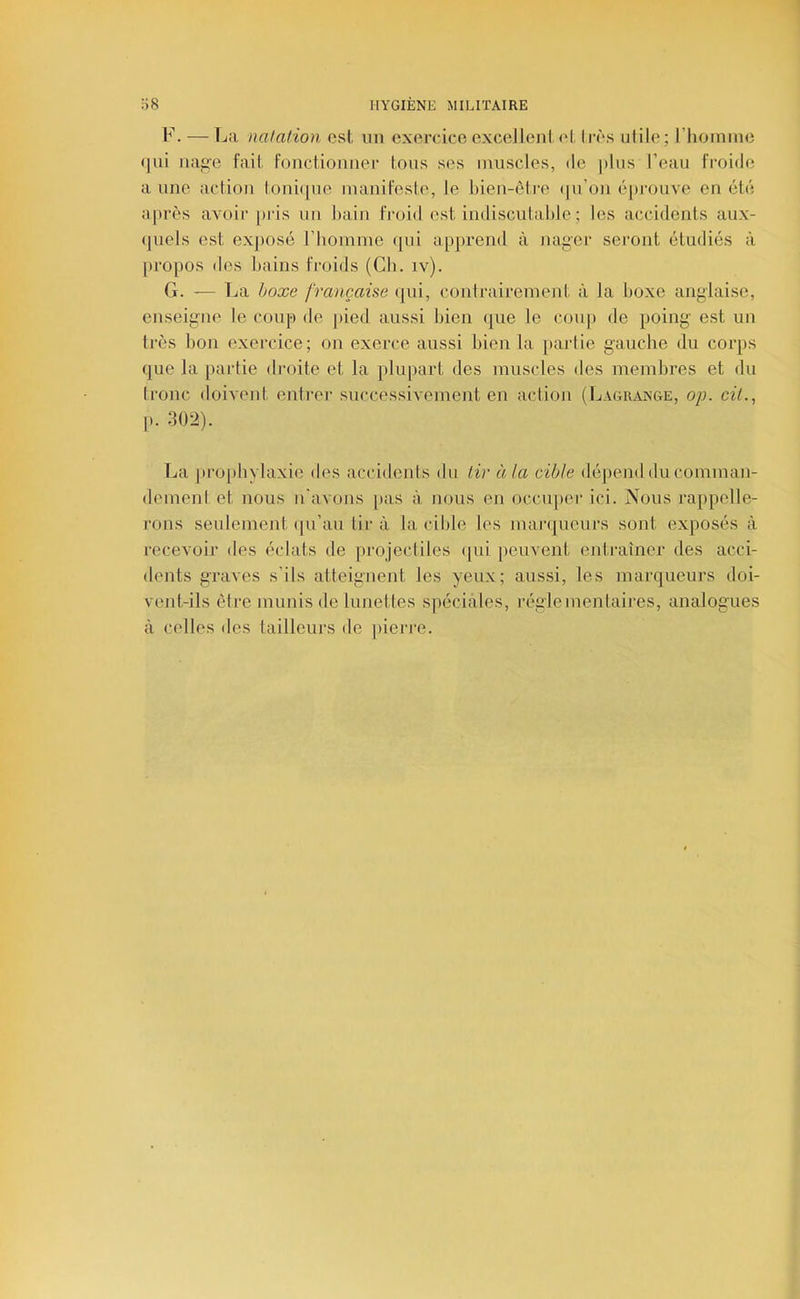 F. — La nalalion csl, un exercice excellent, ('I li'ès utile; riioinine (]ui luiy'e fait, Fonctionner tous ses muscles, de jtlus l’eau Froide aune action toni(|ue inaniFeste, le bien-être (|u’on épi'ouve en été après avoir [>ris un bain Froid est indiscutable ; les accidents aux- (juels est exposé rhomiue qui apprend à na^er seront étudiés à [)ropos des bains Froids (Cb. iv). G. — La boxe française (jui, contrairement à la boxe anglaise, enseigne le coup de ])ied aussi bien que le cou|) de poing est un très bon exercice; on exerce aussi bien la partie gauche du corps que la partie droite et la plupart des muscles des membres et du tronc iloivent entrer' successivement en action (Lagrange, o/j. cil., p. 302). La pi'0[)bylaxie des accidents du tir à la cible dépend du comman- dement et nous n'avons [»as à nous en occuper' ici. Nous rappelle- rons seulement (ju’au tir'à la cible les mai'rjucurs sont exposés à l'ecevoir des éclats de pr'ojectiles (|ui peuvent entraîner des acci- dents graves s’ils atteignent les yeux; aussi, les marqueurs doi- vent-ils être munis de lunettes spéciales, réglementaires, analogues à celles des tailleurs de pierr'e.