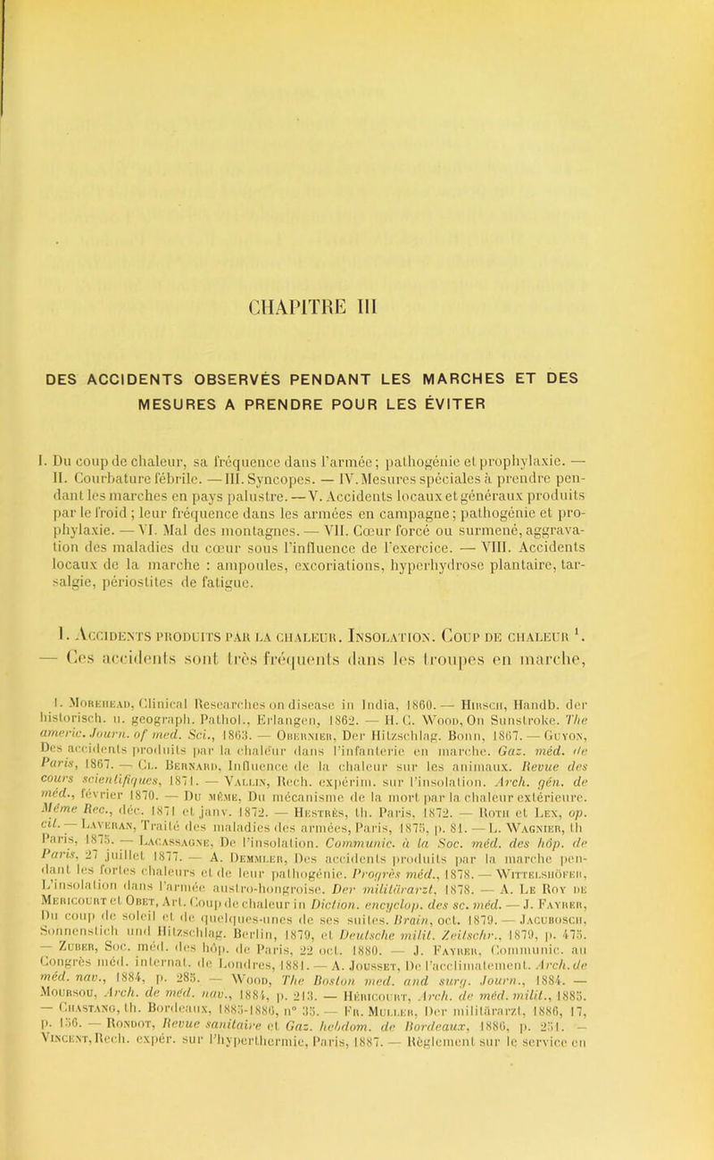 CHAPITRE m DES ACCIDENTS OBSERVÉS PENDANT LES MARCHES ET DES MESURES A PRENDRE POUR LES ÉVITER I. Du coup de chaleur, sa IVéquence dans l’armée; palhogéiiic el prophylaxie. — II. Courbature l'ébrile. —111. Syncopes. — IV. Mesures spéciales à prendre pen- dant les marches en pays palustre. —V. Accidents locauxet généraux produits par le l'roid ; leur fréquence dans les armées en canqiagne ; pathogénie et i)ro- phylaxie. — VI. Mal des montagnes. — VU. Cœur forcé ou surmené, aggrava- tion des maladies du cœur sous l’influence de l’exercice. — VIII. Accidents locaux de la marche : ampoules, excoriations, hyperhydrosc plantaire, tar- salgie, périostites de fatigue. 1. Accidents puodlits par ea ciiaeeür. Insolation. Coup de cu.aleur C — (]ps jiccidoiifs sont très lr(M|U(Mits dans les Iroiipos en inartdie, I. -Mohkiik.ai), r.linicnl hescarc.iics on discasc in India, IS60.— Ilinscn, Handb. der liistoriscli. ii. geogiviph. Pathol., Krlangcn, 1862. — H. C. Woon, On Sunslroke. The americ. Juiirn. of med. ScL, 1863. — Omiii.MEii, Der Hitzschlap. Bonn, 1867. — Gcyox, Des ac(ddonls |)rodnils |)ar la clialcnr dans l’infanleric lui inarclie. Gaz. méd. île Paris, 1867. — Ci.. Bkun.yhd, Inlluence de la chaleur sur les animaux. Revue des cours scienlififflies, 1871. — Vali.i.n, llech. ex|)ci‘iin. sur l’insolalion. Arch. gén. de méd., février 1870. — Du mê.mh, Dn mécanisme de la mort |>ar la chaleur extérieure. Même Rec., déc. 1871 et janv. 1872. — Hustrès, Ih. Paris, 1872. — horii et Lex, op. h.'yKRAN, Traité des maladies des armées, Paiâs, 1873, p. 81. — L. Wagnikr, th Paris, 1875. — Lac.assag.m:, De l’insolation. Communie, à ta Soc. méd. des hôp. de Paris, 27 juillet 1877. — A. Dem.vi.er, Des accidents produits jjar la marche pen- dant les fortes chaleurs eide leur pathogénie. Progrès méd., 1878. — Wittei-siiôi’eii, 1, insolation dans I armée austro-hongroise. Der mililürarzt, t878. — A. Le Roy de MERicouRTct Obet, Art. Coup de chaleur in Diction, encyclup. des sc. méd. — J. Fayiier, l)n coiqi de soleil et de quelques-unes de scs suites. Rrain, oct. 1879. — .Iacuboscii, tîonnenstich und ilitzschlag. Berlin, 1879, et Deutsche milil. Zeitschr., 1879, p. 473. — ZuuER, Soc. méd. des Inqi. île l'aris, 22 oct. 1880. — ,1. Fayiier, Communie, an Congrès méd. internai, de J,ondres, 1881. — A. Jou.sset, De l'acclimatement. .'D’c/i.t/c méd. nav., 1884, |>. 283. — Wood, The Rnslun med. and sur;/. Journ., 1884. — -VIouRsoü, .-lrc7t. de méd. nav., 1884, p. 213. — IIkricoi rt, .irch. de méd. milil., 1883. — CiiASTAXG, Ih. Bordeaux, 1883-1886, n'’ 33.— Fr. Muu.er, Der mililürarzt, 1886, 17, [). CMS. —RmooT, Revue sanitaire c\, Gaz. hchdom. de Rordcaux, 1886, p. 231. - Vi.xcE.vr, Rcch. expér. sur l’hyiierthermic, Paris, 1887.— Règlement sur le service en