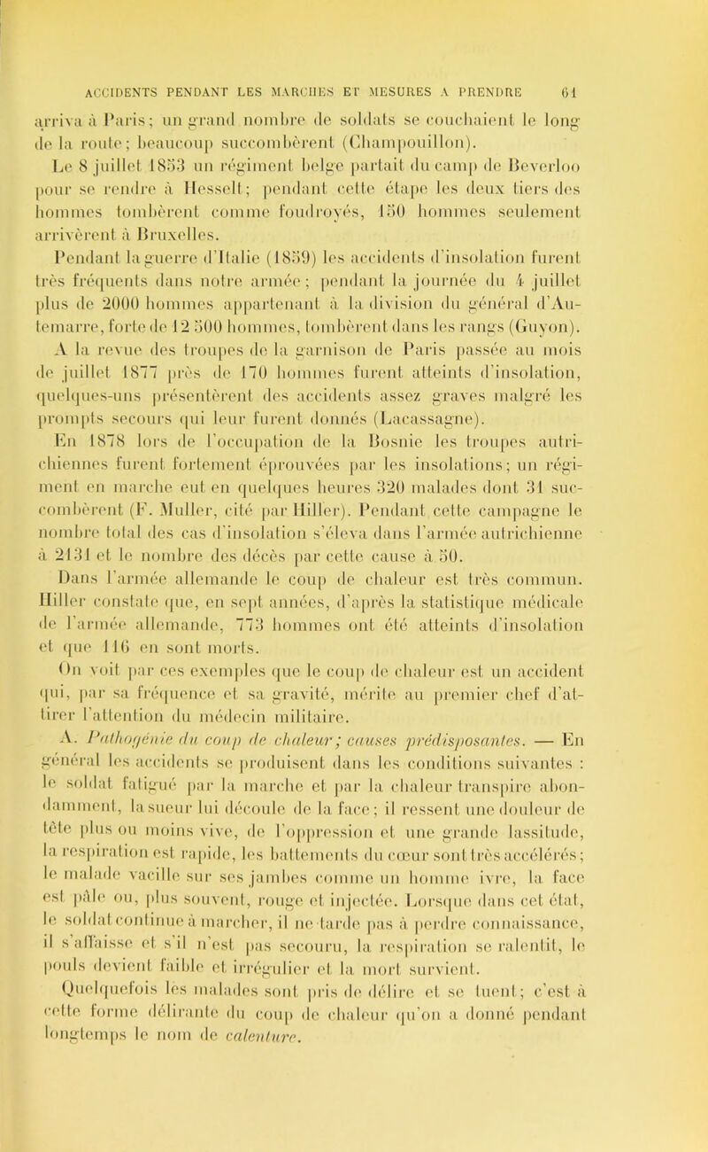 arriva à Paris; un i>raml noinltre do soldats se (a)uchaionl, le loiifi: delà route; l)eaucou[» succoinlièrent ((iltaini»ouilIon). Le 8 juillet 1833 un réfiiment belf^c [lartait du caïup de Heverloo pour se rendre à llesselt; pendant ('elle élo[)e les deux tiers d(>s hommes lomhèrent comme foudroyés, 130 hommes seulement arrivèrent à Bruxelles. i’endant lajinerre d’ilalie (1839) les accidents d’insolation furent très fré([uenfs dans noire armée; |iendant la journée du i juillet plus de '2000 hommes appai'tenaid, à la division du f^énéral d’Aii- temarre, forte de 12 300 hommes, lomhèi'eid, dans les ran^s (Guyon). A la revue des Iroupes de la fîarnison de Pai'is passée au mois de juillet 18““ près de 170 hommes furent atteints d’insolation, (luehjues-uns présentèrent des accidents assez graves malgré les prompts secours qui leur furent donnés (Lacassagne). En 1878 lors de roccu]>ation de la Bosnie les troupes autri- chiennes furent fortement éprouvées jiar les insolations; un régi- ment en marche eut en quelques heures 320 malades doid, 31 suc- combèrent (F. Muller, cité par Ililler). Pemlant cette campagne le nomhi'e total des cas d’insolalion s’éleva dans l’armée autrichienne à 2131 et le nombre des décès par cetti'. cause à 30. Dans l’armée allemande le cou|) de chaleur est très commun. Ililler constate ([ue, en sept années, d’après la statistiijue médicale de r armée allemande, 773 hommes ont été atteints d’insolation et (jue lit) en sont moi'ts. Du voit par ces exemples (|ue le coup de chaleur est un accident qui, par sa IVéïpience et sa gravité, mérite au premier chef d’at- lir(*r l’attention du médecin militaire. A. Pal/ior/éiiie du coup de dudeur; causea prédisposantes. — En gmieral les accidents si; jii'oduisent dans les conditions suivantes : le soldat fatigué j»ar la marche et par la, chaleur trans|)ire ahon- dammenl, lasueui' lui découle de la face; il ressent, une douleur de tète plus ou moins vive, d(> l’oppression et une grande lassitude, la respiration est i'a[»ide, les hatUmieids du c(cur sont très accélérés ; le malade vacille sur ses jainhes comme un hoiunu' ivriq la fac(^ est pAh* ou, plus souvent, rouge <d injectée. Lorsque dans cet état, le soldatcoidinue à marcher, il ne tarde |)as à perdi'e connaissance, il sallaisse et s il n’est pas secouru, la l'espiration se ralentit, le pouls devient taihie et irrégulier (d, la mort survieid. Ouehpielois les malades sont pris de délire et se tuent; c’est, à cidte tonne déliraide du coup de chaleur ([u’on a donné |)endanl longl(‘mps le nom de calenture.
