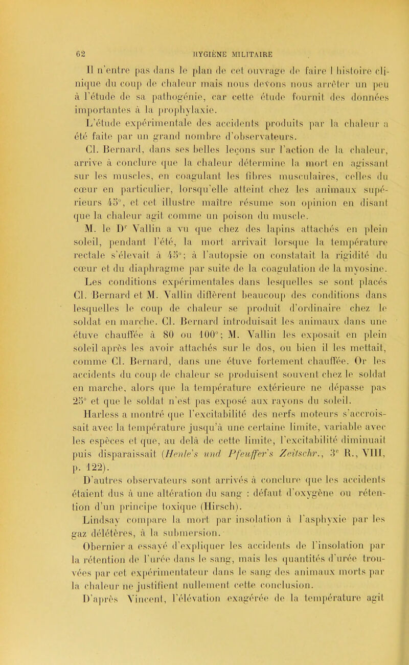 11 u’enire [>as dans lo plan do col ouvrage do l'airo I liisloiro cli- iiiquo du coup do clialour mais nous (lovons nous anvior un peu à l’étude de sa palliogénie, car celle élude fournil dos doiméos impoi’tantes à la prophylaxie. L’étude expérimentale des accidonis produits par la chaleur a été faite par un grand nomhre d’ohservateurs. Cl. llernard, dans ses belles léchons sur l’action de la chaleur, arrive à conclure (jue la chaleui* détermine la mort en agissant sur les muscles, on coagulant les lihres musculaires, colles du cœur en particulier, lorsqu’elle atteint chez les animaux supé- rieurs 45, et, cet illustre maître résume son opinion en disant que la chaleur agit comme un poison du muscle. M. le D'' Vallin a vu que chez des lapins attachés en plein soleil, pendant l’été, la mort arrivait lorsque la températun' rectale s’élevait à 45; à l’autopsie on constatait la idgidité du cœur et du diaphragme par suite de la coagulation de la myosine. Les conditions ex|)érimentales dans lesquelles se sont placés Cl. Bernard et M. Vallin ditlèrent heaucoup des conditions dans lesquelles le coup de chaleur se produit d’ordinaire chez lo soldat en marche. Cl. Bernard introduisait les animaux dans une étuve chauffée à 80 ou 100; M. Vallin les ox|(Osail, en plein soleil après les avoir attachés sur le dos, ou bien il les mettait, comme Cl. Bernard, dans une étuve fortement chauffée. Or les accidents du coup do chaleur se produisent souvent chez le soldat en marche, alors qui' la tompérature extérieure ne dépasse pas 25 et que le soldat n’est pas exj>osé aux rayons du soleil. llarless a monlré ([ue l’oxcitahilité des nerfs moteurs s’accrois- sait avec la température jusipi'à une certaine limite, vaiâahle avec les e.spèces et (pie, au delà do cotte limite, l’excitahilité diminuait puis disparaissait (Henles und Pfeufferx Zeilschr., 5 IL, Vlll, p. 122). D’autres observateurs sont arrivés à conduit' (pie les accidents étaient dus à une altération du sang : défaut d’oxygène ou réten- tion d’un ])rinci|)e loxi(jiie (Hirsch). Lindsav compare la mort |»ar insolation à ras[)hyxie par les gaz délétères, à la suhmersion. Oherniora essayé d’expli(pior les accidents do l’insolation par la rétention do l’maM' dans lo sang, mais h's (luantilés d’urée trou- vées par cet oxpérimentateur dans lo sang des animaux morts par la chaleur ni'jusiitiont nulhunonl celli' coiudusion. D’ajirès Vincent, l’élévation oxagéré(' do la lomiiérature agit