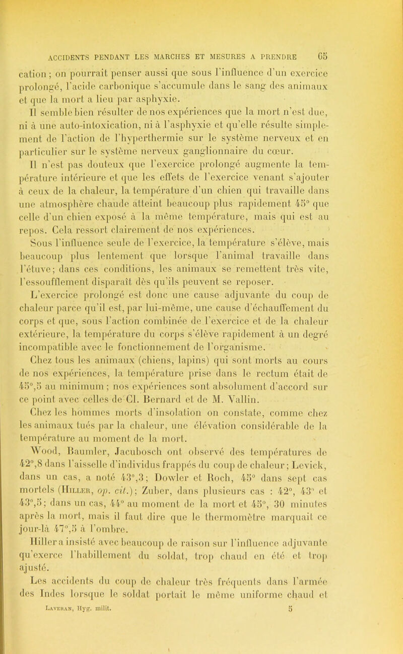 cation ; on pourrait penser aussi que sous rinfluence d’un exercice prolongé, l’acide carboni(jue s’accumule dans le sang des animaux et que la mort a lieu par asphyxie. Il semble bien résulter de nos expériences que la mort n’est due, ni à une auto-intoxication, ni à l’asphyxie et qu’elle résulte simple- ment de l’action de l’hyperthermie sur le système nerveux et en particulier sur le système nerveux ganglionnaire du cœur. Il n’est pas douteux que l’exercice prolongé augmente la tem- pérature intérieure et que les effets de l’exercice venant s’ajouter à ceux de la chaleur, la température d’un chien qui travaille dans une atmosphère chaude atteint heaucoup plus rapidement 45° que celle d’un chien exposé à la même température, mais qui est au repos. Cela ressort clairement de nos expériences. Sous l’influence seule de l’exercice, la température s’élèAœ, mais beaucoup plus lentement que lorsque l’animal travaille dans l’étuve; dans ces conditions, les animaux se remettent très vite, l’essoufflement disparaît dès qu’ils peuvent se reposer. L’exercice prolongé est donc une cause adjuvante du coup de chaleur parce qu’il est, par lui-même, une cause d’échauflement du corps et que, sous l’action combinée de l’e.xercice et de la chaleur extérieure, la température du corps s’élève rapidement à un degré incompatible aA'ec le fonctionnement de l’organisme. Chez tous les animaux (chiens, la})ins) qui sont morts au cours de nos expéidences, la température prise dans le rectum était de 45°,5 au minimum ; nos expériences sont absolument d’accord sur ce point a^ec celles de Cl. Bernard et de M. Yallin. Chez les hommes morts d’insolation on constate, comme chez les animaux tués parla chaleur, une élévation considérable de la température au moment de la mort. Wood, B aumler, Jacubosch ont obserA'é des températures de 42°,8 dans l’aisselle d’individus frappés du coup de chaleur; Levick, dans un cas, a noté 43,3; Dowler et lloch, 45° dans se[)t cas mortels (IIilleu, oj). cü.)-, Zuber, dans plusieurs cas : 42°, 43 et 43,5; dans un cas, 44 au moment de la mort et 45°, 30 minutes a})i'ès la mort, mais il faut dire que le tbennomètre marquait ce jour-là 47°,5 à l’ombre. llillera insisté avec beaucoup de raison sur l’iiifluence adjuA'ante qu exerce riiabilleinent du soldat, tro[) chaud en été et trop aj usté. Les accidents du coup de chaleur très fréquents dans l’armée des Indes lorsque le soldat portait le même uniforme chaud el