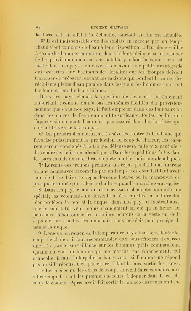 la terre est en effet très échauffée surtout si elle est dénudée. 5“ Il est indispensal)le que des soldats en marche par un temps chaud aient toujours de l’eau à leur disposition. Il faut donc veiller à ce que les hommes emportent leurs bidons pleins et se préoccuper de rapprovisionnement en eau potable pendant la route ; cela est facile dans nos pays : on enverra en avant une petite avant-garde qui [)rescrira aux habitants des localités que les troupes doivent traverser de préparer, devant les maisons qui bordent la route, des récipients jileins d’eau potable dans lesquels les hommes pourront facilement remplir leurs bidons. Dans les pays chauds la question de l’eau est extrêmement importante ; comme on n’a pas les mêmes facilités d’approvision- nement que dans nos [>ays, il faut emporter dans des tonneaux ou dans des outres de l’eau en quantité suffisante, foutes les fois que l’approvisionnement d’eau n’est pas assuré dans les localités que doivent traverser les troupes. 6“ On prendra des mesures très sévères contre l’alcoolisme qui favorise puissamment la production du coup de chaleur, les caba- rets seront consignés à la troupe, défense sera faite aux cantiniers de vendre des boissons alcooliques. Dans les expéditions faites dans les pays chauds on interdira complètement les boissons alcooliques. 1° Lorsque des troupes prennent un repas pendant une marche ou une manœuvre accomplie par un temps très chaud, il faut avoir soin de faire faire ce repas, lorsque l’étape ou la manœuvre est presque terminée; on ralentira l’allure quand la marche sera reprise. 8“ Dans les pays chauds il est nécessaire d’adopter un uniforme spécial; les vêtements ne doivent pas être ajustés, la coiffure doit bien protéger la tête et la nuque; dans nos pays il faudrait aussi que le soldat fût vêtu moins chaudement en été qu’en hiver. On peut faire déboutonner les premiers boutons de la veste ou de la capote et faire mettre les mouchoirs sous les képis pour protéger la tête et la nuijue. 9“ Lorsque, en raison de la température, il y alleu de redouter les coups de chaleur il faut recommander aux sou.s-officiers d’exercer une très grande surveillance sur les hommes qu’ils commandent. Quand on voit un homme qui ne marche pas franchement, qui chancelle, il faut l’interpeller à haute voix; si l’homme ne répond pas ou si la ré[)onse n’est [>as claire, il faut le faire sortir des rangs. 10° Les médecins des corjis de troupe doivent faire connaître aux officiers ([uels sont les premiers secours à donner dans le cas de coup de chaleur. Après avoir fait sortir le malade des rangs on l’as-