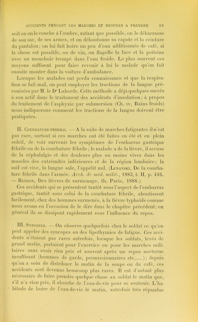 soit OU on le couclie à l’onibrc, autant que possible, on le débai-rasse (le son sac, de ses armes, et on d()boutonne sa cajiote et la ceinture du pantalon; on lui fait boire un })eu d’eau additionnée de cale, si la chose est possible, ou de vin, on llag-elle la face et la j)oitrine avec un mouchoir trem})6 dans l’eau froide. Le plus souvent ces moyens suffisent pour faire revenir à lui le malade qu’on fait ensuite monter dans la voiture d’ambulance. Lorsque les malades ont perdu connaissance et que la respira- tion se fait mal, on peut employer les tractions de la langue pré- conisées par M. le D’’ Laborde. Cette méthode a déjà quelques succès à son actif dans le traitement des accidents d’insolation; à propos du traitement de l’asphyxie par submersion (Ch. iv. Bains froids) nous indiquerons comment les tractions de la langue doivent être pratiquées. IL Courbature FÉBRILE. —A la suite de marches fatigantes il n’est pas rare, surtout si ces marches ont été faites en été et en plein soleil, de voir survenir les symptômes de l’emharras gastrique fébrile ou de la courbature fébrile ; le malade a de la fièvre, il accuse de la céphalalgie et des douleurs plus ou moins vives dans les muscles des extrémités inférieures et de la région lomhaire; la soif est vive, la langue sale, l’ajipétit nul. (Lubanski, De la courba- ture fébrile dans l’armée. Arch. de méd. müit., 1883, t. II, p. 416. — Rendon, Des fièvres de surmenage, th. Paris, 1888.) Ces accidents qui se présentent tantôt sous l’aspect de l’embarras gastrique, tantôt sous celui de la courbature fébrile, aboutissent facilement, chez des hommes surmenés, à la fièvre typhoïde comme nous avons eu l’occasion de le dire dans le chapitre précédent; en général ils se dissijient rapidement sous l’intluence du repos. III. Syncopes. — On observe queh|ucfois chez le soldat ce (pi’on peut a|)peler des syncopes ou des li[)othymies de fatigue. (]es acci- dents n étaient pas rares autrefois, lorsque les soldats, h>vés do grand matin, partaient pour l’exercice ou pour les marches mili- taires sans avoir rien pris et souvent après un repos nocturne insuffisant (hommes do gaiale, pei-missionnaires etc, ); de[)uis qu on a soin de distribuer le matin de la sou|)e ou du café, ces accidents sont devenus beaucoup plus rares. 11 est d’autant plus nécessaire do faire jirendi'e quebpie chose au soldat le matin que, s il na rien pris, il absorbe de l’oau-de-vie pour se soutenir. Ij’ba- bitude de boire de l’eau-de-vic le matin, autrefois très répandue