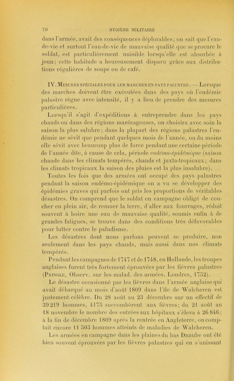 dans l’armée, avait dos conséquences déplorables; on sait que l’eaii- de-vie et surtout l’eau-de-vie de mauvaise qualité que se procure le soldat, est particulièrement nuisible lorsqu’elle est absorbée à jeun; cette habitude a heureusement disparu gi-àce aux distribu- tions régulières de soupe ou de café. IV. Mesures spéciales pour les marches en pays palustre. — Lorsque des marches doivent être exécutées dans des pays où l’endémie palustre règne avec intensité, il y a lieu de prendre des mesures particulières. Lorsqu’il s’agit d’expéditions à entreprendre dans les pays chauds ou dans des régions marécageuses, on choisira avec soin la saison la plus saluhre ; dans la plupart des régions palustres l’en- démie ne sévit que pendant quelques mois de l’année, ou du moins elle sévit avec beaucoup plus de force pendant une certaine période de l’année dite, à cause de cela, période eyidémo-éfidémique (saison chaude dans les climats temj)érés, chauds et juxta-tropicaux; dans les climats tropicaux la saison des pluies est la plus insalulire). Toutes les fois que des armées ont occupé des pays palustres pendant la saison endémo-épidémique on a vu se développer des épidémies graves qui parfois ont pris les proportions de véritables désastres. On comprend que le soldat en campagne obligé de cou- cher en plein air, de remuer la terre, d’aller aux fourrages, réduit souvent à boire une eau de mauvaise qualité, soumis enfin à de grandes fatigues, se trouve dans des conditions très défaA'orables pour lutter contre le paludisme. Les désastres dont nous parlons peuvent se produire, non seulement dans les pays chauds, mais aussi dans nos climats tempérés. Pendant les campagnes de 1747 et de 1748, en 1 lollande, les trou]>es anglaises furent très fortement é[)rouvées par les fièvres palustres (Pringle, Observ. sur les malad. des armées. Londres, 1732). Le désastre occasionné par les fièvres dans l’armée anglaise ([ui avait débarqué au mois d’aoùt 1809 dans l’île de Walcberen est justement célèbre. Du 28 août au 23 décembre sur un elTectif de 39219 hommes, 4173 succombèrent aux tièvres; du 21 août au 18 novembre le nombre des entrées aux hôpitaux s’éleva à 20 840; à la fin de décembre 1809 a[>rès la rentrée en Angleterre, on comp- tait encore 11 303 hommes atteints de maladies de Walcberen. Les armées en campagne dans les [)lainesdu bas Danube ont été bien souvent éprouvées par les fièvres [)aluslres qui en s’unissant