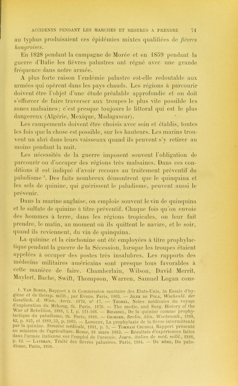 au typhus produisaient ces épidémies mixtes qualifiées de fièvres hongroises. Mu 1828 pendant la campagne de Morée et en 1859 pendant la guerre d’Italie les lièvres palustres ont rég'iié avec une grande fré(juence dans notre armée. A [)lus forte raison l’endémie palustre est-elle rcdoutalile aux armées qui opèrent dans les pays cliauds. Les régions à parcourir doivent être l’objet d’une étude ju’éalahle approfondie et on doit s’elTorcer de faire traverser aux trouj)es le plus vite possible les zones malsaines; c’est presque toujours le littoral qui est le plus dangereux (Algérie, Mexique, Madagascar). Les campements doivent être choisis avec soin et établis, toutes les fois que la chose est possible, sur les hauteurs. Les marins trou- vent un abri dans leurs vaisseaux quand ils peuvent s’y retirer au moins pendant la nuit. Les nécessités de la guerre imposent souvent l’obligation de parcourir ou d’occuper des régions très malsaines. Dans ces con- ditions il est indiqué d’aA oir recours au traitement préventif du paludisme \ Des faits nombreux démontrent que le quinquina et les sels de quinine, qui guérissent le paludisme, peuvent aussi le prévenir. Dans la marine anglaise, on emploie souvent le vin de quinquina et le sulfate de quinine à titre préventif. Chaque fois qu’on envoie des hommes à terre, dans les régions tropicales, on leur fait prendre, le matin, au moment où ils quittent le navire, et le soii’, quand ils reviennent, du vin de quinquina. La quinine et la cinebonine ont été employées à titre propbylac- ti(}ue i)endantla gueri’e de la Sécession, lorsque les ti’oupes étaient appelées à occuj)er des |)ostes très insalubres. Les rapports des médecins militaires américains sont presijue tous favorables à cette manière de faire. Chamberlain, Wilson, David Merrit, Maylerl, Bâche, Swift, Thompson, Warren, Samuel Logan cons- I. \an Büren, RapporL à la Commission sanilnirc îles Etats-Unis, in Essais d’hy- giène et de tlicrap. milit., ])ar Evans. Paris, 1865. — .Iilek de Poi.a, Wochenbl. der Gesellsch. d. Wien. Aeriz. 1870, n” 17. — Tiiobel, Notes médicales du voyage d’exploration du Mékong, tti. Paris, 1870. — The medic. and Surg. History of tlie ^\ar of Rehellion, 1888, t. I, p. 111-106. — Bizaudel, Do la quinine comme jirophy- lactique du paludisme, tli. Paris, 1888. — Grokseh, lierlin. /clin. Woclienscli., 1888, 42, p. 845, et 1889, 53, jj. 1065. — Longuet, La prophylaxie de la lièvre intermittente par la quinine. Semaine médicale, 1891, p. 5. — Tommasi Chudeli, Rapimrt présenté au ministre de l’agriculture. Rome, 18 mars 1883. — Résultats d’expériences faites dans l’armée italienne sur l’emploi de l’arsenic. Journ. üalien de méd. milit., 1880, P- Laveban, Traité des fièvres palustres. Paris, 1884. — Du même, Du palu- disme, Paris, 1891.