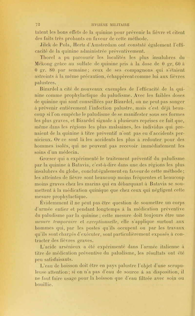 tâtent les bons effets de la quinine pour prévenir la fièvre et citent des faits très probants en faveur de cette méthode. Jilek de Pola, Hertz d’Amsterdam ont constaté également l’effi- cacité de la quinine administrée [iréventivement. Thorel a pu parcourir les localités les plus insalubres du Mékong grâce au sulfate de quinine pris à la dose de 0 gr, GO à 0 gr. 80 par semaine; ceux de ses compagnons qui s’étaient astreints à la même précaution, échappèrent comme lui aux fièvres palustres. Bizardel a cité de nouveaux exemples de l’efficacité de la qui- nine comme prophylactique du paludisme. Avec les faibles doses de quinine qui sont conseillées par Bizardel, on ne peut pas songer à prévenir entièrement l’infection palustre, mais c’est déjà beau- coup si l’on empêche le paludisme de se manifester sous ses formes les })lus graves, et Bizardel signale à plusieurs reprises ce fait que, même dans les régions les plus malsaines, les individus qui pre- naient de la quinine à titre préventif n’ont pas eu d’accidents }ier- nicieux. Or ce sont là les accidents les plus à redouter pour des hommes isolés, qui ne peuvent pas recevoir immédiatement les soins d’un médecin. Grœser qui a expérimenté le traitement préventif du paludisme par la quinine à Batavia, c’est-à-dire dans une des régions les plus insalubres du globe, conclut également en faveur de cette méthode; les atteintes de fièvre sont beaucoup moins fréquentes et beaucoup moins graves chez les marins qui en débarquant à Batavia se sou- mettent à la médication quinique que chez ceux qui négligent cette mesure prophylactique. Evidemment il ne peut pas être question de soumettre un corps d’armée entier et pendant longtemps à la médication préventive du paludisme par la quinine ; cette mesure doit toujours être une mesure temporaire et excej)tionnelle, elle s’appli(|ue surtout aux hommes qui, par les postes qu’ils occupent ou par les travaux qu’ils sont chargés d’exécuter, sont particulièrement ex])Osés à con- tiaicter des fièvres graves. L’acide arsénieux a été expéiâmenté dans l’armée italienne à titre de médication préventive du paludisme, les résultats ont été peu satisfaisants. L’eau de boisson doit être en pays palustre l’objet d’une scrupu- leuse attention; si on n’a [las d’eau de source à sa disposition, il ne faut faire usage pour la boisson (|ue d’eau filtrée avec soin ou bouillie.
