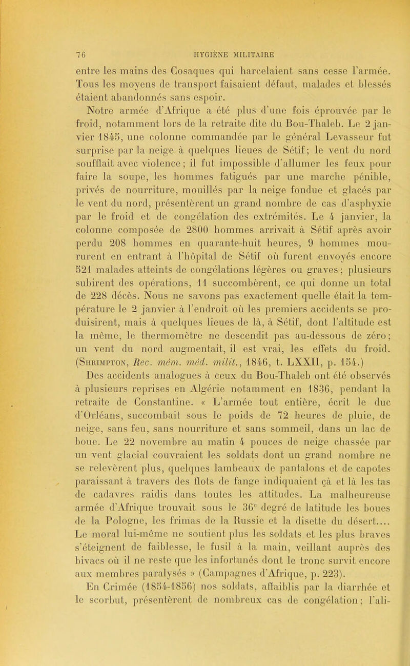 entre les mains des Cosaques qui harcelaieni sans cesse l’armée. Tous les moyens de transport faisaient défaut, malades et blessés étaient abandonnés sans espoir. Notre armée d’Afrique a été plus d’une fois éprouvée par le froid, notamment lors de la retraite dite du Bou-Thaleb. Le 2 jan- vier 184S, une colonne commandée par le g'énéral Levasseur fut surprise parla neige à quelques lieues de Sétif; le vent du nord soufflait avec violence ; il fut impossible d’allumer les feux pour faire la soupe, les hommes fatigués par une marche pénible, privés de nourriture, mouillés par la neige fondue et glacés par le vent du nord, présentèrent un grand nombre de cas d’asphyxie par le froid et de congélation des extrémités. Le 4 janvier, la colonne composée de 2800 hommes arrivait à Sétif après avoir perdu 208 hommes en quarante-huit heures, 9 hommes mou- rurent en entrant à l’hôpital de Sétif où furent envoyés encore S21 malades atteints de congélations légères ou graves; plusieurs subirent des opérations, 11 succombèrent, ce qui donne un total de 228 décès. Nous ne savons pas exactement quelle était la tem- pérature le 2 janvier à l’endroit où les premiers accidents se pro- duisirent, mais à quelques lieues de là, à Sétif, dont l’altitude est la même, le thermomètre ne descendit pas au-dessous de zéro ; un vent du nord augmentait, il est vrai, les effets du froid. (Shrbipton, Rec. mém. méd. milit., 1846, t. LXXII, p. 154.) Des accidents analogues à ceux du Bou-Thaleh ont été oliservés à plusieurs reprises en Algérie notamment en 1836, pendant la retraite de Constantine. « L’armée tout entière, écrit le duc d’Orléans, succombait sous le poids de 72 heures de jiluie, de neige, sans feu, sans nourriture et sans sommeil, dans un lac de houe. Le 22 novembre au matin 4 pouces de neige chassée pai‘ un vent glacial couvraient les soldats dont un grand nomlire ne se relevèrent plus, quelques lambeaux de panfalons et do ca])otes paraissant à travers des flots de fange indiquaient çà et là les tas de cadavres raidis dans toutes les attitudes. La malheureuse armée d’Afrique trouvait sous le 36“ degré de latitude les houes de la Pologne, les frimas de la Bussie et la disette du déserl.... Le moral lui-même ne soutienI plus les soldats et les plus braves s’éteignent de faiblesse, le fusil à la main, veillant auprès des hivacs où il ne reste que les infortunés dont le tronc survit encore aux membres paralysés » (Campagnes d’Afrique, p. 223). En Crimée (1854-1856) nos soldats, aflaihlis par la diarrhée et le scorbut, présentèrent de nombreu.x cas de congélation; l’ali-