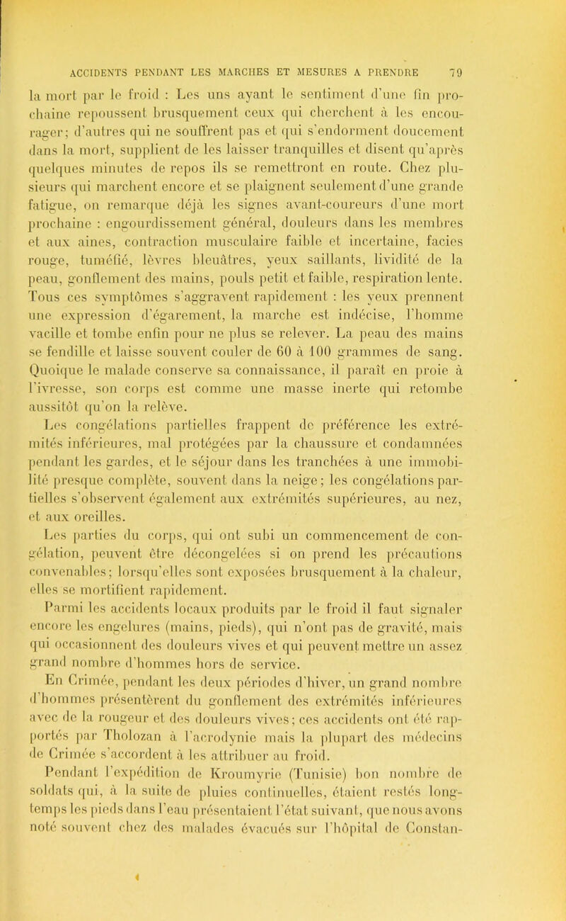 la mort par lo froid : Les uns ayant le sentiment d’une fin pro- chaine re[)oussent brusquement ceux qui cherchent à les encou- rager; d’autres qui ne souffrent pas et (jui s’endorment doucement dans la mort, supplient de les laisser tranquilles et disent qu’après quelques minutes de repos ils se remettront en route. Chez plu- sieurs qui marchent encore et se plaignent seulement d’une grande fatigue, on remarque déjà les signes avant-coureurs d’une mort prochaine : engourdissement général, douleurs dans les membres et aux aines, contraction musculaire faible et incertaine, faciès rouge, tuméfié, lèvres bleuâtres, yeux saillants, lividité de la peau, gonflement des mains, pouls petit et faible, respiration lente. Tous ces symptômes s’aggravent rapidement : les yeux prennent une expression d’égarement, la marche est indécise, l’homme vacille et tombe enfin pour ne plus se relever. La peau des mains se fendille et laisse souvent couler de 60 à 100 grammes de sang. Quoique le malade conserve sa connaissance, il paraît en proie à l’ivresse, son corps est comme une masse inerte qui retombe aussitôt qu’on la relève. Les congélations partielles frappent de préférence les extré- mités inférieures, mal protégées par la chaussure et condamnées pendant les gardes, et le séjour dans les tranchées à une immobi- lité presque complète, souvent dans la neige; les congélations par- tielles s’observent également aux extrémités supérieures, au nez, et aux oreilles. Les parties du corps, qui ont subi un commencement de con- gélation, peuvent être décongelées si on prend les précautions convenables; lorsqu’elles sont exposées brusquement à la chaleur, elles se mortifient rajiidement. Parmi les accidents locaux produits par le froid il faut signaler encore les engelures (mains, pieds), qui n’ont pas de gravité, mais qui occasionnent des douleurs vives et qui peuvent mettre un assez grand nombre d’hommes hors de service. En Crimée, pendant les deux périodes d’hiver, un grand nombre d hommes présentèrent du gonflement des extrémités inférieures avec de la rougeur et des douleurs vives; ces accidents ont été rap- portés par Tholozan à l’acrodynie mais la plupart des médecins de Grimée s’accordent à les attribuer au froid. Pondant l’expédition do Kroumyrie (Tunisie) bon nombre de soldats ([ui, à la suite de pluies continuelles, étaient restés long- tem[)s les pieds dans l’eau présentaient l’état suivant, que nous avons noté souvent chez des malades évacués sur l’hôpital de Constan- i