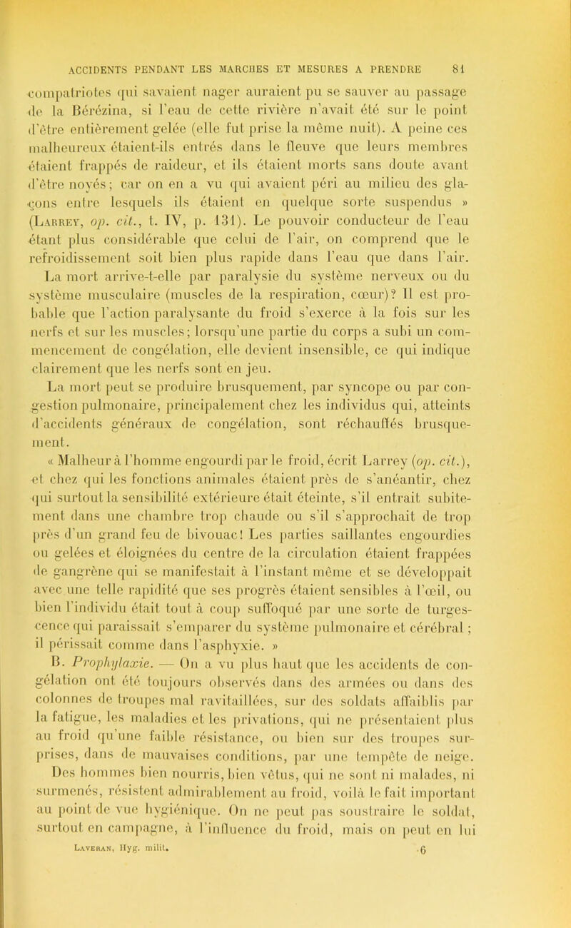 compatriotes (jiii savaient nager auraient pu sc sauver au passage tle la Bérézina, si l’eau de cette rivière n’avait été sur le point d’étre entièrement gelée (elle fut prise la môme nuit). A peine ces malheureux étaient-ils entrés dans le lleuve ([ue leurs membres étaient frappés de raideur, et ils étaient morts sans doute avant d’ôtre noyés; car on en a vu (jui avaient péri au milieu des gla- çons entre lesquels ils étaient en quelque sorte suspendus » (Larrev, op. cit., t. IV, p. 131). Le pouvoir conducteur de l’eau •étant plus considérable que celui de l’air, on comprend que le refroidissement soit bien plus rapide dans l’eau que dans l’air. La mort arrive-t-elle par paralysie du système nerveux ou du système musculaire (muscles de la respiration, cœur)? 11 est pro- bable que l’action paralysante du froid s’exerce à la fois sur les nerfs et sur les muscles; lorsqu’une partie du corps a subi un com- mencement de congélation, elle devient insensible, ce qui indique clairement que les nerfs sont en jeu. La mort peut se produire brusquement, par syncope ou par con- gestion pulmonaire, ju’incipalement chez les individus qui, atteints d’accidents généraux de congélation, sont réchaufïés brusque- ment. « Malheur à riiomme engourdi par le froid, écrit Larrey (oj). cit.), et chez (jui les fondions animales étaient près de s’anéantir, chez (jui surtout la sensibilité extérieure était éteinte, s’il entrait subite- ment dans une chambre trop cbaude ou s’il s’appi'ochait de trop |)rès d’un grand feu de bivouac! Les parties saillantes engourdies ou gelées et éloignées du centre de la circulation étaient frappées «le gangrène (jui se manifestait à l’instant même et se développait avec une telle rapidité que ses progrès étaient sensibles à l’œil, ou bien l’individu était tout à cou|> sulToqué })ar une sorte de turges- cence «|ui parai.ssait s’emparer du système pulmonaire et cérébral ; il périssait comme dans l’as[)byxie. » IL Prophylaxie. — On a vu plus haut que les accidents de con- gélation ont été toujours observés dans des armées on dans des colonnes de troupes mal ravitaillées, sui‘ des soldais alTaiblis pai- la fatigue, les maladies et les privations, qui ne présentaient |)lus au froid «pi une faible résistance, ou bien sur des troupes sur- prises, dans de mauvaises conditions, par une tempête de neige. Ues hommes bien nourris, bien vêliis, (|ui ne sont ni malades, ni surmenés, résistent admirablement au froid, voilà lofait important au point de vue bygiéniipic. On ne peut pas soustraire le soldai, surtout en campagne, à ritdluonce du froid, mais on peut en lui Laveran, Ilyg. milit. .0