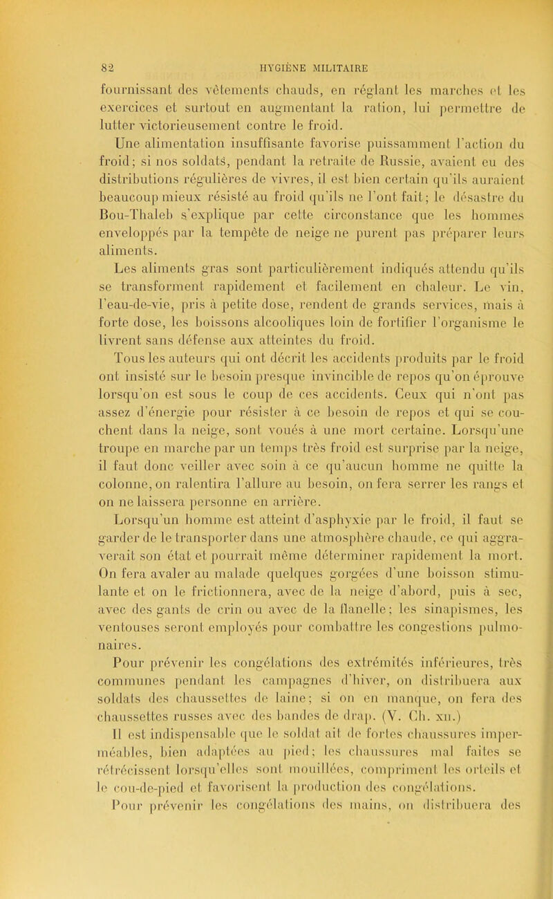 fournissant des vèleinents chauds, en réglant les marches (>t les exercices et surtout en augmentant la ralion, lui permettre de lutter victorieusement contre le froid. Une alimentation insuffisante favorise puissamment raction du froid; si nos soldats, pendant la retraite de Russie, avaient eu des disti’ibutions régulières de vivres, il est bien certain qu’ils auraient beaucoup mieux résisté au froid qu’ils ne l’ont fait; le ilésastre du Bou-ïbaleb s’explique par cette circonstance que les bomme.s enveloppés par la tempête de neige ne purent pas préparer leurs aliments. Les aliments gras sont particulièrement indiqués attendu qu’ils se transforment rapidement et facilement en chaleur. Le vin, l’eau-de-vie, pris à petite dose, rendent de grands services, mais à forte dose, les boissons alcooliques loin de fortifier l’organisme le livrent sans défense aux atteintes du froid. Tous les auteurs qui ont décrit les accidents produits par le froid ont insisté sur le hesoin presque invincible de repos qu’on éprouve lorsqu’on est sous le coup de ces accidents. Ceux qui n’onl pas assez d’énergie pour résister à ce besoin do repos et qui se cou- chent dans la neige, sont voués à une mort certaine. Lorsqu’une troupe en marche par un temps très froid est surprise par la neige, il faut donc veiller avec soin à ce qu’aucun homme ne quitte la colonne, on ralentira l’allure au besoin, on fera serrer les rangs et on ne laissera personne en arrière. Lorsqu’un homme est atteint d’asphyxie par le froid, il faut se garder de le transporter dans une atmosphère chaude, ce qui aggra- verait son état et pourrait même déterminer rajiidement la mort. On fera avaler au malade quelques gorgées d’une boisson stimu- lante et on le frictionnera, avec de la neige d’abord, puis à sec, avec des gants de crin ou avec de la Itanelle; les sinapismes, les ventouses seront em|)loyés pour comhalti'e les congestions pulmo- naires. Pour prévenii- les congélations des extrémités inférieures, très communes pendant tes campagnes d’hiver, on distribuera aux soldats des chaussettes de laine; si on en mampie, on fera des chaussettes russes avec des bandes de dra|). (V. Ch. xn.) Il est indisj)ensahle (|ue le soldai ait de fortes chaussures imper- méables, bien adaptées au |)ied; les chaussures mal faites se rétrécissent lorsqu’elles sont mouillées, compriment les orteils et le cou-de-pied et favoi'isent la production des congéhdions. Pour prévenir les congélalions des mains, ou distribuera des