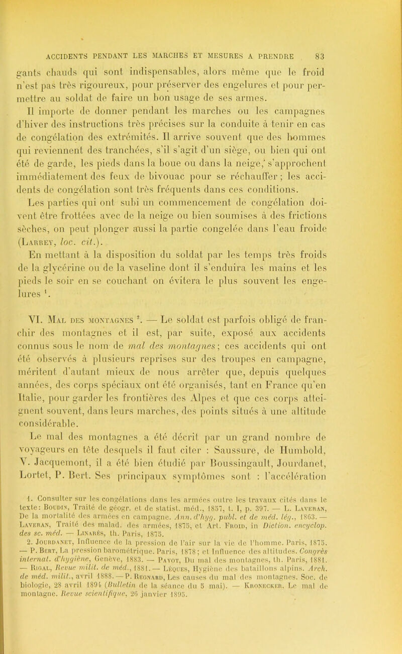 gants chauds qui sont indispensables, alors même (pie le froid n’est pas très rigoureux, pour préserver des engelures et j>our per- mettre au soldat de faire un bon usage de ses armes. 11 importe de donner [lendant les marches ou les campagnes d’hiver des instructions très précises sur la conduite à tenir en cas de congélation des extrémités. Il arrive souvent que des hommes qui reviennent des tranchées, s’il s’agit d’un siège, ou bien qui ont été de garde, les pieds dans la boue ou dans la neige,' s’approchent immédiatement des feux de bivouac pour se réchautrer; les acci- dents de congélation sont très fréquents dans ces conditions. Les parties qui ont subi un commencement de congélation doi- vent être frottées avec de la neige ou bien soumises cà des frictions sèches, on peut plonger aussi la partie congelée dans l’eau froitle (Larrey, loc. cit.). En mettant à la disposition du soldat par les temps très froids de la fflvrérine ou de la A'aseline dont il s’enduira les mains et les O «J pieds le soir en se couchant on évitera le plus souvent les enge- lures '. VI. 3Ial DES MONTAGNES '. — Le soldat est parfois obligé de fran- chir des montagnes et il est, par suite, exposé aux accidents connus sous le nom de mal des montagnes -, ces accidents qui ont été observés à plusieurs rej)i*ises sur des troupes en campagne, méritent d’autant mieux de nous arrêter (jue, depuis quelques années, des corps spéciaux ont été organisés, tant en France qu’en Italie, pour garder les fronlières des Al{)es et que ces corps attei- gnent souvent, dans leurs marches, des j)oints situés à une altitude considérable. Le mal des montagnes a été décrit par un grand nombre de voyageurs en tête desquels il faut citer : Saussure, de Ilumbold, Jacquemont, il a été bien éludié pai- Boussingault, Jourdanel, Lortet, P. Bert. Ses |)rincipaux sym[»tomes sont : l’accélération 1. Consulter sur les congélations dans les armées outre les travaux cités dans le texte: Boudin, Traité de géogr. et de statist. med., 18bl, l. 1, p. 397. — L. Lavisuan, De la mortalité des armées en campagne. Ann. d'/ii/r/. publ. et de méd. lé;/., 1863.— LAVEnA.N, Traité des malad. des armées, 1873, et Art. Faoiu, in Diction, encyclop. des SC. méd. — Lin.miés, th. Paris, 1873. 2. JouBDA.NKT, Inlluencc de la pression de l’air sur la vie de l’iiomme. Paris, 1873. — P. Bert, La [ircssion barométrif|ue. Paris, 1878 ; et Inriuencc des altitudes. Congi'ès internat, d'hygiène, Genève, 1883. — Payot, Du mal des montagnes, th. Paris, 1881. — UiOAi., Revue rrnlit. de wé</.,1881.— Léques, Hygiène des batailions aljiins. Arch. de méd. avril 1888. — P. Beonaud, Les causes du mal des montagnes. Soc. de biologie, 28 avril 1891- {Bulletin de la séance du 5 mai). — KnoNiiCKEit. l.c mal de montagne. Revue scienti/igiie, 26 janvier 1893.