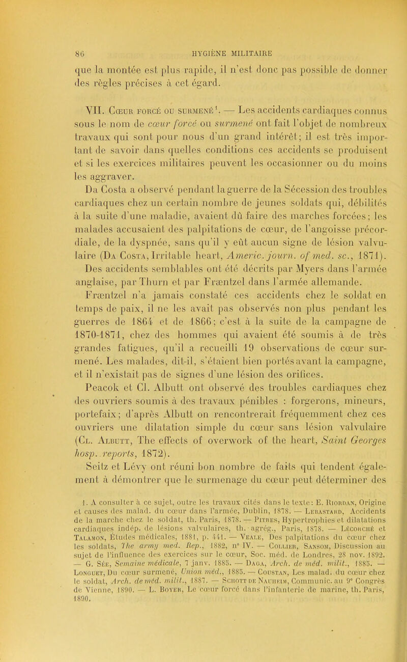 que la montée est plus rapide, il n’est donc pas possible de donner des règles précises à cet égard. VIT. Cœur forcé ou surmené'. — Les accidents cardiaques connus sous le nom de cœur forcé ou surmené ont fait l’objet de nombreux Iravaux qui sont pour nous d’un grand intérêt; il est très impor- tant de savoir dans quelles conditions ces accidents se produisent et si les exercices militaires peuvent les occasionner ou du moins les aggraver. Da Costa a observé pendant la guerre de la Sécession des troubles cardiaques chez un certain nombre de jeunes soldats qui, débilités à la suite d’une maladie, avaient dù faire des marches forcées; les malades accusaient des jialpilations de cœur, de l’angoisse précor- diale, de la dyspnée, sans qu’il y eût aucun signe de lésion valvu- laire (Da Costa, Irrilahle heart, Americ. journ. ofmed. sc., 1871). Des accidents semblables ont été décrits par Myers dans l’année anglaise, par Thurn et par Fræntzel dans l’armée allemande. Frænlzel n’a jamais constaté ces accidents chez le soldat en temps de paix, il ne les avait pas observés non plus pendant les guerres de 1864 et de 1866; c’est à la suite de la campagne de 1870-1871, chez des hommes qui avaient été soumis à de très grandes fatigues, qu’il a recueilli 19 observations de cœur sur- mené. Les malades, dit-il, s’étaient bien portés avant la campagne, et il n’existait pas de signes d’une lésion des oritîces. Peacok et Cl. Albutt ont observé des troubles cardiaques chez des ouvriers soumis à des travaux })énibles : forgerons, mineurs, portefaix; d’après Albutt on rencontrerait fréquemment chez ces ouvriers une dilatation simple du cœur sans lésion valvulaire (Cl. Albutt, The eflécts of overwork of the heart. Saint Georges Jwsp. .reports, 1872). Seitz et Lévy ont réuni bon nombre de faits qui tondent égale- ment à démontrer que le surmenage du cœ'ur peut délerminer des 1. A consuUer à ce sujet, outre les travaux cités dans le texte: E. Rioud.vn, Origine et causes des malad. du cœur dans l’armée, Dublin, 1878. — Lebastahd, Accidents de la marche chez le soldat, tli. Paris, 1878.— Pitiies, Hypertrophies et dilatations cardiaques indép. de lésions valvulaires, th. agrég., Paris, 1878. — LécoitcnÉ et Talamon, Etudes médicales, 1881, p. 411. — Veale, Des palpitations du cœur chez les soldats, 7/ie arrnij med. Rep., 1882, n IV. — Coi.liei), Sansom, Discussion au sujet de l’inlUience des exercices sur le cœur. Soc. méd. de Londres, 28 nov. 1892. — G. SÉE, Semaine médicale, 7 janv. 1888. — Daoa, Arch. de méd. milil., 188b. — Longuet, Du cœur surmené. Union méd., 188b. — Coustan, Les malad. du cœur chez le soldat, Arch. de méd. milil., 1887. — Sciiott de Nauiiui.m, Communie, au 9° Congrès de Vienne, 1890. — L. Boyeh, Le co'ur forcé dans l’infanterie de marine, th. Paris, 1890,