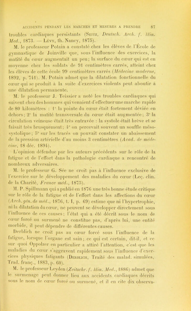 troubles cardiacjucs persistants (Settz, Deulsch. Arch. f. /,iin. Med., 1873. —Lévy, tli. Nancy, t875). M. le professeur Potain a constaté chez les élèves de l’Ecole de g-ymnasticiue de Joinville (|ue, sous l’influence des exercices, la matité du cœur augmentait un peu; la surface du cœur ([ui est en moyenne chez les soldats de 91 centimètres carrés, atteint chez les élèves de cette école 99 centimètres carrés {Médecine moderne, 1892, p. 741). M. Potain admet que la dilatation fonctionnelle du cœur ([ui se produit à la suite d’exercices violents peut aboutir à une dilatation permanente. M. le professeur J. Teissier a noté les troubles cardiaques qui suivent chez des hommes ([ui venaient d’eflèctuer une marche rapide de 80 kilomètres ; 1” la pointe du cœur était fortement déviée en dehors; 2 la matité tran.sversale du cœur était augmentée; 3 la circulation veineuse était ti-ès entravée ; la systole était brève et se faisait très brusquement ; 4 on percevait souvent un sonflle méso- systolique; o“ sur les tracés on pouvait constater un abaissement de la pression artérielle d’au moins 3 centimètres {Acad, de méde- cine, 18 déc. 1894). L’opinion défendue par les auteurs précédents sur le rôle de la fatigue et de l’otTbrt dans la pathologie cardiaque a rencontré de n O m b re ux ad ve r s a i re s. M. le professeur G. Sée ne croit pas à l’induence exclusive de l’exei-cice sur le /léveloppement des maladies du cœur (Leç. clin, de la Charité, France méd., 1875). .M. P. Spillmann (piiapubliéen 1870 une très bonne étude critique sur le rôle de la fatigue et de l’effort dans les affections du cœur {Arch. gén. de méd., 1870, t. T, p. 09) estime que ni l’bypertrojihie, ni la dilatation du cœ'nr, no peuvent se développer directement sous I influence de ces causes; l’état qui a été décrit sous le nom de cœur forcé ou surmené ne constitue pas, d’après lui, une entité morbide, il peut dé[)endre de ditlérentes causes. Dorblicb ne croit pas au cœur forcé sous l’intluence de la fatigue, lorsque l’organe est sain; ce qui est certain, dit-il, et ce sur (pioi O|)[)olzer on particulier a attiré l’attention, c’est (|ue les maladies du cœui- s’aggravent rai)idement sons rinlluence d’exer- cices physiques latigants (Derrlich, Traité des malad. simulées, J’rad. franç., 1883, p. 00). M. le professeur Ijoyden {Zeitschr.f. /din. Med., 1880) admet que le surmenage [)ent donner lieu aux a(;cidenls cartliaipies déci'its sous le nom de cœur forcé on surmené, et il en cite dix observa-