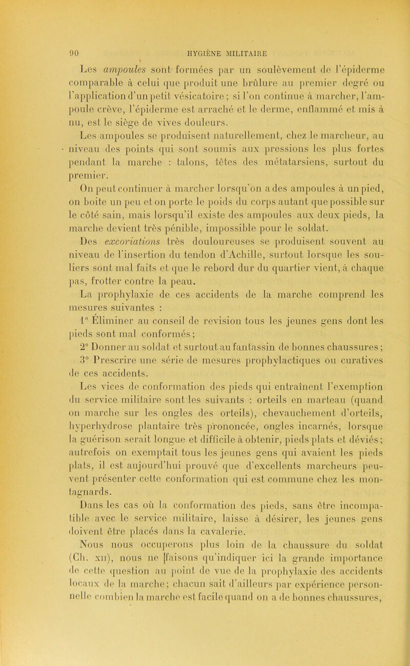 Les ampoules sonl, tonnées pai‘ un soulèvement, de t’épiderme comparable à celui (jue pi’oduit une brûlure au premier degré ou l’application d’un petit, vésicatoire; si l’on continue à marcher, l’am- poule crève, l’épiderme est arraché et te derme, entlammé et mis à nu, est le siège de vives douleurs. Les ampoules se produisent naturellement, chez le marcheur, au niveau des points qui sont soumis aux pressions les plus fortes pendant la marche : talons, tètes des métatai-siens, surtout du premier. On peut continuer à marcher lorsqu’on a des ampoules à un pied, on boite un peu et on porte le poids du corps autant que possible sur le coté sain, mais lorsqu’il existe des ampoules aux deux pieds, la marche devient très pénible, impossible pour le soldat. Des excoriations très douloureuses se produisent souvent au niveau de l’insertion du tendon d’Achille, surtout lorsque les sou- liers sont mal faits et que le rebord dur du quartier vient, à chaque pas, frotter contre la peau, La prophylaxie de ces accidents de la marche comprend les mesures suivantes : 1 Eliminer au conseil de révision tous les jeunes gens dont les pieds sont mal conformés; 2“ Donner au soldat et surtout au fantassin de bonnes chau.ssures ; 3“ Prescrire une série de mesures prophylactiques ou curatives de ces accidents. Les vices de conformation des pieds qui entraînent l’exemption du service militaire sont les suivants : orteils en marteau (quand on marche sur les ongles des orteils), chevauchement d’orteils, byperhydrose plantaire très prononcée, ongles incarnés, lorsipie la guérison serait longue et difficile à obtenir, pieds plats et déviés ; autrefois on exemptait tous les jeunes gens qui avaient les pieds [)lats, il est aujourd’hui prouvé (jue d’excellents marcheurs peu- vent présenter cette conformation qui est commune chez les mon- tagnards. Dans les cas où la conformation des pieds, sans être incompa- tible avec le sei'vice militaire, laisse à désirer, les jeunes gens doivent être placés dans la cavalerie. Nous nous occuperons plus loin de la chaus.sure du soldat (Cb. xii), nous ne {faisons (pi’indiijuer ici la grande importance de cette ([uestion an point de vue de la prophylaxie des accidents locaux de la, marche; chacun sait d’ailleurs par expérience person- nelle combien la marche est facile (juand on a de bonnes chaussures.