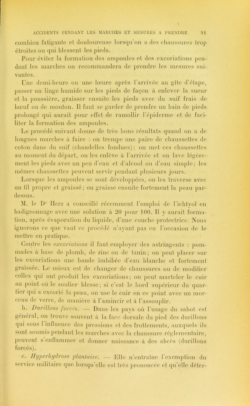 combien fatigante et douloureuse lorsqu’on a des chaussures trop étroites ou qui blessent les pieds. Pour éviter la formation des ampoules et des excoriations pen- dant tes marches on recommandera de prendre les mesures sui- vantes. Une demi-heure ou une heui’e après l’arrivée au gîte d’étape, passer un linge humide sur les pieds de façon à enlever la sueur et la poussière, graisser ensuite les pieds avec du suif frais de bœuf ou de mouton. Il faut se garder de prendre un bain de pieds prolongé qui aurait pour elTet de ramollir l’épiderme et de faci- liter la formation des ampoules. Le procédé suivant donne de très bons résultats quand on a de longues marches à faire : on trempe une paire de chaussettes de coton dans du suif (chandelles fondues); on met ces chaussettes au moment du départ, on les enlève à t’arrivée et on lave légère- ment les pieds avec un peu d’eau et d’alcool ou d’eau simple; les mêmes chaussettes peuvent servir pendant plusieurs jours. Lorsque les ampoules se sont développées, on les traverse avec un lil propre et graissé; on graisse ensuite fortement la peau par- dessus. M. le D'' Herz a conseillé récemment l’emploi de l’ichtyol en badigeonnage avec une solution à 20 pour 100. Il y aurait forma- tion, après évaporation du liquide, d’une couche protectrice. Nous ignorons ce que vaut ce pi-océdé n’ayant pas eu l’occasion de le mettre en pratique. Contre les excoriations il faut employer des astringents : pom- mades à base de plomb, de zinc ou de tanin; on peut placer sui* les excoriations une bande imbibée d’eau blanche et fortement graissée. Le mieux est de changer de cbaussures ou de modifier celles qui ont |)i-oduit les excoriations; on peut marteler le cuir au point où le soulier blesse; si c’est le bord supérieur du quar- tier qui a excorié la peau, on use le cuir en ce point avec un mor- ceau de verre, de manière à l’amincir et à l’assouplir. b. Durillons forcés. — Dans les |)ays où l’usage du sabot est général, on trouve souvent à la face dorsale du pied des durillons qui sous l influence des pressions et des frottements, auxquels ils sont soumis pendant les marches avec la chaussure réglementaire, [leuvent s enflammer et donner naissance à des abcès (durillons c. IIyperhydrose plantaire. — Llle n’entraîne l’exemj)tion du service militaire que lorsqu’elle est très prononcée' et (pi’elle déter-
