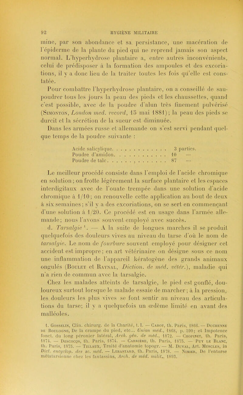 mine, par son abondance et sa. persistance, une macérai ion de l’épiderme de la plante du pied qui ne reprend jamais son aspect normal. L’hyperhydrose plantaire a, entre auli'es inconvénients, celui de prédisposer à la formation des ampoules et des excoria- tions, il y a donc lieu de la traiter toutes les fois qd’elle est cons- tatée. Pour combattre l’hyperhydrose plantaire, on a conseillé de sau- poudrer tous les jours la peau des pieds et les chaussettes, quand c’est possible, avec de la poudre d’alun très finement pulvérisé (SiMOiNTON, London med. record, 15 mai 1881); la peau des pieds se durcit et la sécrétion de la sueur est diminuée. Dans les armées russe et allemande on s’est servi pendant quel- que temps de la poudre suivante : Acide salicylique 3 parties. Poudre d’amidon 10 — Poudre de talc , 87 — Le meilleur procédé consiste dans l’emploi de l’acide chromique en solution; on frotte légèrement la surface plantaire et les espaces interdigitaux avec de l’ouate trempée dans une solution d’acide chromique à 1/10; on renouvelle cette application au bout de deux à six semaines; s’il y a des excoriations, on se sert en commençant d’une solution à 1/20. Ce procédé est en usage dans l’armée alle- mande; nous l’avons' souvent employé avec succès. (1. Tarsalgie '. — A la suite de longues marches il se produit quelquefois des douleurs vives au niveau du tarse d’où le nom de tarsalgie. Le nom de fourbure souvent employé pour désigner cet accident est impropre ; en art vétérinaire on désigne sous ce nom une inflammation de l’appareil kératogène des grands animaux ongulés (Bouley et Raynal, Diction, de méd. vélér.), maladie qui n’a lien de commun avec la tarsalgie. Chez les malades atteints de tarsalgie, le pied est gonllé, dou- loureux surtout lorsque le malade essaie de marcher; à la pression, les douleurs les jdus vives se font sentir au niveau des articula- tions du tarse; il y a (|uelquefois un œdème limité en avant des malléoles. I. Gosselin, Clin, cliirurg. de la Charilé, 1.1. — Cahot, Ih. Paris, I8GG.— Duchenne T)E Boulogne, De la crampe du pied, etc... Union méd., Î8GS, p. 599; et Impoleiice fond, du long péronier laléral, Arcli. gén. de méd., 1872. — (^hopinet, Ui. Paris, 1874. — Descocqs, th. Paris, 1874. — Cauiuèiie, Ih. Paris, 1875. — Put le Blanc, lli. Paris, 1875. — Tillaux, Traité d’anatomie topogr. — M. Duval, Art. Muscles, in Dicl. encijclop. des sc. méd. — Ledastaud, th. Paris, 1878. — Ni.miëh, De l’entorse métatarsienne chez les fantassins, Arch. de méd. milil,. 1893.