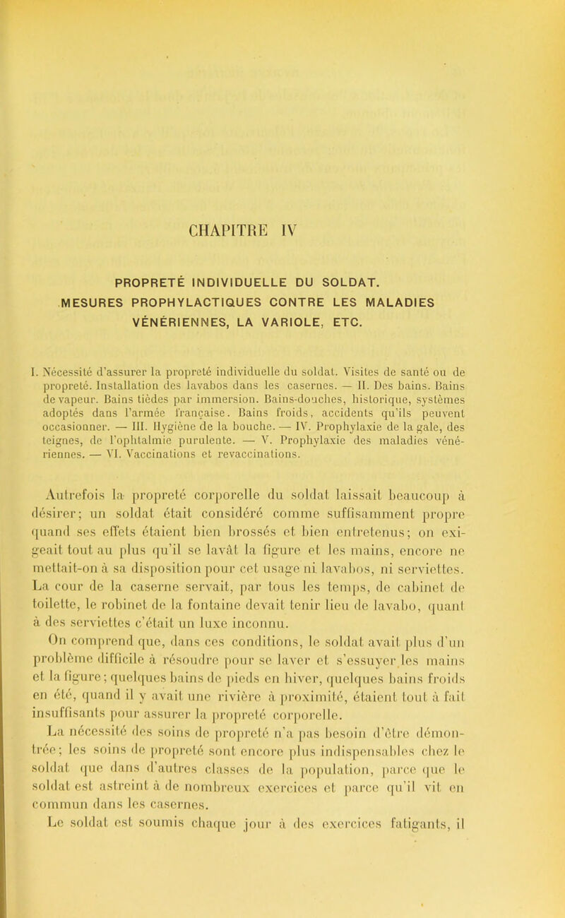 PROPRETÉ INDIVIDUELLE DU SOLDAT. MESURES PROPHYLACTIQUES CONTRE LES MALADIES VÉNÉRIENNES, LA VARIOLE, ETC. I. Nécessité d’assurer la propreté individuelle du soldat. Visites de santé ou de propreté. Installation des lavabos dans les casernes. — II. Des bains. Bains de vapeur. Bains tièdes par immersion. Bains-douches, historique, systèmes adoptés dans l’armée l'rançaise. Bains froids, accidents qu’ils peuvent occasionner. — III. Hygiène de la bouche. — IV. Prophyla.xie de la gale, des teignes, de l’ophtalmie purulente. — V. Prophylaxie des maladies véné- riennes. — VI. Vaccinations et revaccinalions. Aulrefoi.s la propreté corporelle du soldat laissait beaucoup à désirer; un soldat était considéré comme suffisamment propre ([uand ses elTets étaient bien l>rossés et bien eniretenus; on exi- j^eait tout au plus qu’il se lavât la figi’ure et les mains, encore no mettait-on à sa disposition pour cet usage ni laval)os, ni serviettes. La cour de la caserne servait, par tous les tem[)s, de cabinet de toilette, le robinet de la fontaine devait tenir lieu de lavabo, (juanl à des serviettes c’était un luxe inconnu. On comprend que, dans ces conditions, le soldat avait plus d’un problème difficile à résoudre j)Our se laver et s’essuyer les mains et la figure ; quelques bains de pieds en biver, cpielques bains froids en été, quand il y avait une rivière à proximité, étaient tout à fait insuffisants pour assurei' la propreté corporelle. La nécessité des soins de propreté n’a pas besoin d’ètre démon- trée; les soins de j)ropreté sont encore plus indispensables chez le soldat que dans d’autres classes de la population, pai’ce (|ue le soldat est astreint à de nombreux exercices et parce ([u’il vit en commun dans les casernes. Le soldat est soumis chaque jour à des exercices fatigants, il