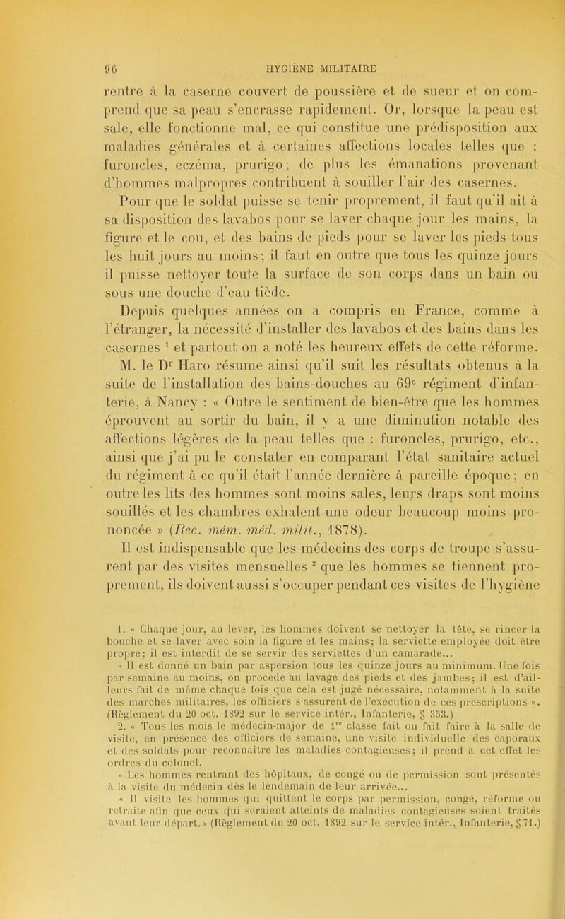 rentre à la caserne couvert de poussière et de sueur et on com- prend que sa peau s’encrasse rapidement. Or, lorsijue la peau est sale, elle fonctionne mal, ce qui constitue une prédisposition aux maladies générales et à certaines affections locales telles (|ue : Furoncles, eczéma, prurigo; de plus les émanations provenant d’hommes malpro[)res contribuent à souiller l’air des casernes. Pour que le soldat puisse se tenir proprement, il faut qu’il ait à sa disposition des lavabos pour se laver chaque jour les mains, la figure et le cou, et des bains de pieds pour se laver les pieds tous les huit jours au moins; il faut en outre que tous les quinze jours il puisse nettoyer toute ta surface de son corps dans un bain ou sous une douche d’eau tiède. Depuis quelques années on a compris en France, comme à l’étranger, la nécessité d’installer des lavabos et des bains dans les casernes * et partout on a noté les heureux effets de cette réforme. M. le D* Haro résume ainsi qu’il suit les résultats obtenus à la suite de l’installation des bains-douches au 69° régiment d’infan- terie, à Nancy : « Outre le sentiment de bien-être que les hommes éprouvent au sortir du bain, il y a une diminution notable des afiéctions légères de la peau telles que : furoncles, prurigo, etc., ainsi que j’ai pu le constater en comparant l’état sanitaire actuel du régiment à ce qu’il était l’année dernière à pareille époque; en outre les lits des bonimes sont moins sales, leurs draps sont moins souillés et les chambres exhalent une odeur beaucoup moins pro- noncée » {Bec. mém. méd. milü., 1878). 11 est indispensable que les médecins des corps de troupe s’assu- rent par des visites mensuelles • que les hommes se tiennent pro- prement, ils doivent aussi s’occuper pendant ces visites de l’hygiène 1. •• Gliaque jour, au lever, les liommes doiveul se nelloyer la Lèlc, se rincer la bouche el se laver avec soin la figure et les mains; la serviette employée doit être pro[)re; il est interdit de se servir des serviettes d’un camarade... '< Il est donné un bain par aspersion lous les quinze jours au minimum. Une fois par semaine au moins, on procède au lavage des pieds et des jambes; il est d’ail- ieurs fait de même chaque fois que cela est jugé nécessaire, notamment à la suite des marches militaires, les officiers s’assurent de l’execution de ces prescriptions >•. (Hèglement du 20 oct. 1892 sur le service intér.. Infanterie, § 353.) 2. « Tous les mois le médecin-major de classe fait ou fait faire à 1a salle de visite, en présence des officiers de semaine, une visite individuelle des caporaux et des soldats pour reconnaitre les maladies contagieuses; il jirend à cet elfet les ordres du colonel. Les hommes rentrant des hôpitaux, de congé ou de permission sont iirésentés à la visite du médecin dès le lendemain de leur arrivée... Il visite les hommes (jui quittent le corps par ]iermission, congé, réforme ou retraite afin (pie ceux ipii seraient atteints de maladies contagieuses soient traités avant leur départ. « (Règlement du 20 oct. 1892 sur le service intér., Infanterie, § 71.)