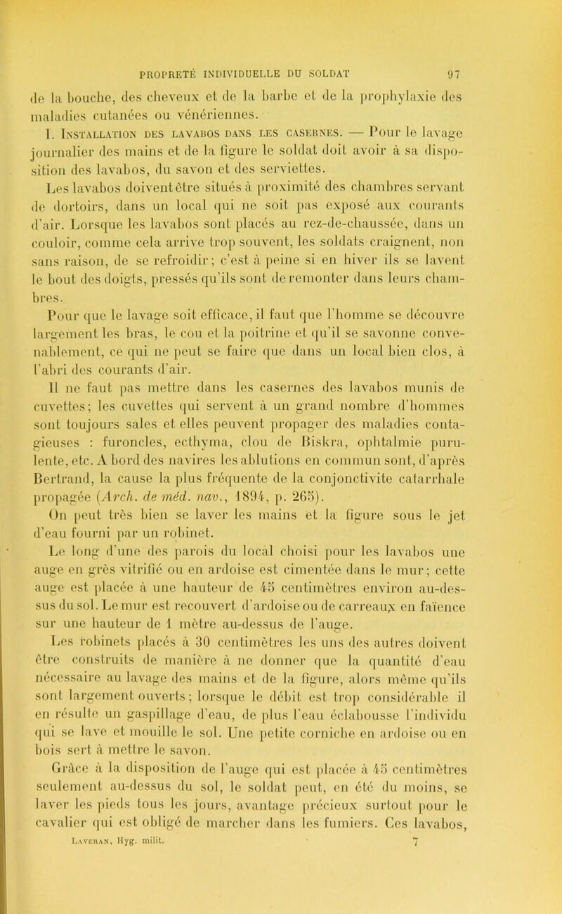 (le la bouche, des cheveux et de la harhe et de la j)roj)hylaxie des maladies cutanées ou vénériennes. 1. Installation des lavados dans les casernes. — Pour le lavage journalier des mains et de la ligure le soldat doit avoir à sa dispo- sition des lavabos, du savon et des serviettes. Les lavabos doiventètre situés à proximité des chamlires servant de dortoirs, dans un local <jui ne soit pas exposé aux courants d’air. Lorsque les lavabos sont placés au rez-de-chaussée, dans un couloir, comme cela arrive trop souvent, les soldats craignent, non sans raison, de se refroidir; c’est à peine si en hiver ils se lavent le bout des doigts,, pressés qu’ils sont de remonter dans leurs cham- bres. Pour ([ue le lavage soit efficace, il faut que l’homme se découvre largement les bras, le cou et la poitrine et qu’il se savonne conve- nablement, ce qui ne ]>eut se faire que dans un local bien clos, à l’abri des courants d’air. 11 ne faut pas mettre dans les casernes des lavabos munis de cuvettes; les cuvettes (jui servent à un grand nombre d’hommes sont toujours sales et elles peuvent propager des maladies conta- gieuses : furoncles, ecthyma, clou de Biskra, ophtalmie puru- lente, etc. A bord des navires les ablutions en commun sont, d’après Bertrand, la cause la plus fi'équente de la conjonctivite catan-hale pro[>agée [Arch. de méd. nav., 1894, p. 265). On peut très bien se laver les mains et la figure sous le jet d’eau fourni par un robinet. Le long d’une des ]>arois du local choisi j)Our les lavabos une auge en grès vilrifié ou en ardoise est cimentée dans le mur; cette auge est placée à une hauteur de 45 centimètres environ au-des- sus du sol. Le mur est recouvert d’ai'doise ou de carreau;^ en faïence sur une hauteur de 1 mètre au-dessus de l’auge. Les robinets placés à 30 centimètres les uns des autres doivent être construits de manière à ne donner que la quantité d’eau nécessaire au lavage des mains et de la figure, alors môme qu’ils sont largement ouverts ; lorscpie le débit est trop considérable il en résulte un gaspillage d’eau, de [>lus l’eau éclabousse l’individu qui se lave et mouille le sol. Une petite corniche en ardoise ou en bois sert à mettre le savon. Grâce à la disposition de l’auge qui est |)lacée à 45 centimètres seulement au-dessus du sol, le soldat peut, en été du moins, se laver les pieds tous les jours, avantage précieux surtout [)our le cavalier (pii est obligé de marcher dans les fumiers. Ces lavabos, L.weban, Hyg. milit. 7