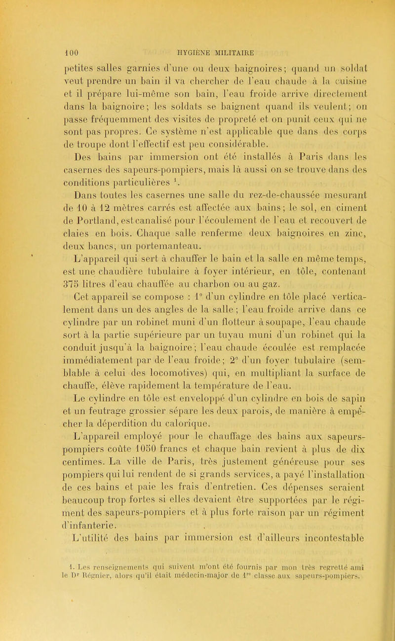 [letites salles garnies d’une ou deux baignoires; quand un soldai veut prendre un bain il va cbercber de l’eau cbaude à la cuisine et il prépare lui-même son bain, l’eau froide arrive direclement dans la baignoire; les soldats se baignent quand ils veulent; on passe fréquemment des visites de propreté et on punit ceux ([ui ne sont pas propres. Ce système n’est applicable que dans des coiqts de troupe dont l’effectif est peu considérable. Des bains par immersion ont été installés à Paris dans les casernes des sapeurs-pompiers, mais là aussi on se trouve dans des conditions particulières ’. Dans toutes les casernes une salle du rez-de-chaussée mesurant de 10 à 12 mètres carrés est alïèctée aux bains; le sol, en ciment de Portland, estcanalisé pour l’écoulement de l’eau et recouvert de claies en bois. Chaque salle renferme deux baignoires en zinc, deux bancs, un portemanteau. L’appareil qui sert à chaulTer le bain et la salle en même temps, est une chaudière tubulaire à foyer intérieur, en tôle, contenant 375 litres d’eau chauITée au cliarboii ou au gaz. Cet appareil se compose : 1“ d’un cylindre en tôle placé vertica- lement dans un des angles de la salle ; l’eau froide arrive dans ce cylindre par un robinet muni d’un flotteur à soupape, l’eau chaude sort à la partie supérieure par un tuyau muni d’un robinet qui la conduit jusqu’à la baignoire ; l’eau cbaude écoulée est remplacée immédiatement par de l’eau froide; 2” d’un foyer tubulaire (sem- blable à celui des locomotives) qui, en multiiiliant la surface de chautïe, élève rajiidement la température de l’eau. Le cylindre en tôle est enveloppé d’un cylindre en bois de sapin et un feutrage grossier sépare les deux parois, de manière à empê- cher la déperdition du calorique. Ij’appareil employé })Our le cbauflàge des bains aux sapeurs- pompiers coûte 105Ü francs et chaque bain revient à jilus de dix centimes. La ville de Paris, très justement généreuse pour ses pompiers qui lui rendent de si grands services, a payé l’installation de ces bains et paie les frais d’eniretien. Ces dépenses seraient beaucoup trop fortes si elles devaient être supportées par le régi- ment des sapeurs-pompiers et à plus forte raison [>ar un régiment d’infanterie. L’utilité des bains par immersion est d’ailleurs incontestable 1. Les renscigneinenls qui siiivenl m’onl clé fournis jinr mon 1res regretté ami le Df Ucgniei-, ators (lu’il était médecin-major de H classe aux sa]icurs-pomi)iers.