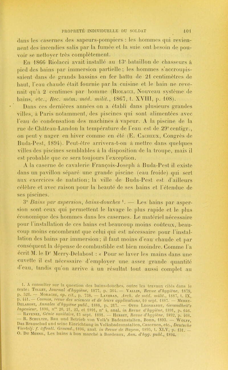 <laiis les easonies des sapeurs-pompiers : les hommes (pii revien- nent des incendies salis pai’ la fumée et la suie ont besoin de pou- voir se nettoyer lr(>s complètement. En 18G6 Riolacci avait installé au 13° bataillon de cbasseurs à pied des liains par immersion partielle; les hommes s’accroupis- saient dans de Grands bassins en fer battu de 21 centimètres de haut, l’eau chaude était fournie par la cuisine et le bain ne reve- nait ([u’à 2 centimes par homme (Riolacci, Nouveau système de bains, etc., Rec. mém. mcd. niilil., 1867, t. XVllI, p. 108). I)a ns ces dernières années on a établi dans plusieurs grandes villes, à Paris notamment, des piscines qui sont alimentées avec l’eau de condensation des machines à vapeur. A la piscine de la rue de Cbâteau-Landon la température de l’eau est de 29°cenligT., on lieu! y nager en hiver comme en été (E. Cacueux, Congrès de Ruda-Pest, 1894). Peut-être arrivera-t-on à mettre dans quelques villes des jiiscines semblables à la disposition de la trouqte, mais il est probable (pie ce sera toujours l’exception. A la caserne de cavalerie François-Joseph à Buda-Pest il existe dans un pavillon sé|>aré une grande ])iscine (eau froide) (pii sert aux exercices de natation; la ville de Buda-Pest est d’ailleurs célèbre et avec raison pour la beauté de ses bains et l’étendue de ses piscines. 3° Bains par aspersion, bains-douches C — Les bains ])ar asper- sion sont ceux qui permettent le lavage le plus ra])ide et le plus économique des hommes dans les casernes. Le matériel nécessaire pour l’installation de ces bains est beaucoup moins coûteux, beau- coup moins encombrant (pie celui (pii est nécessaire pour l’instal- lation des bains par immersion; il faut moins d’eair chaude et |)ai‘ cousé(juerit la dépense de combustible est bien moindi'e. Gomme l’a écrit M. le 1)'’ Meri’y-Delabost : « l*oui‘ se laver les mains dans une cuvette il est nécessaire d’employer une assez grande quantité d eau, tandis (pi’on arrive à un résultat tout aussi comjdet au 1. A consulter sur la question des linins-dniiches, outre les travaux cites dans le texte: Toi.let, Journal d’hygiène, 1871, ]). 301.— Vai.un, Revue d’hygiène, 187!), J). 321. -MotiACKE, op. cil., p. 738. — Laveiian, Arcli. de méd. înilil., 1887, t. IX, p. lit. Cosmos, revue des sciences et de leurs applications, 10 se])t. 1887. — Merhy- Oelabost, Annales d hygiène, puhl., 1888, p.. 217. — Otto Leomiaiidt, Ge.'^undheil’s Ingénieur, 1800, u°‘ 20, 21, 23, et 1891, n° i, anal, in Revue d’hygiène, 1801, |). OlO. Uavenez, Génie sanitaire, 15 sept. 1801. — llEnnET, Revue d’hygiène, 1892, ]). ■108. R. Sciiui.TZE, Itau und Hetrieb von Volk’s Badeanstalten, Bonn, 1893. — Wou''k, Uas Brausebad und seine Kinrichtung in Volksbadeanstalten, Casernen, etc., Deutsche Vicrlelj. f. ôffenll. Gesund., 1891, anal, in Revue de Ilayem, 1893, I. XLV, p. 131. _ O. nu Mesnk., Les bains a bon marché à Bordeaux, Ann. d’hyg. publ., 1894.