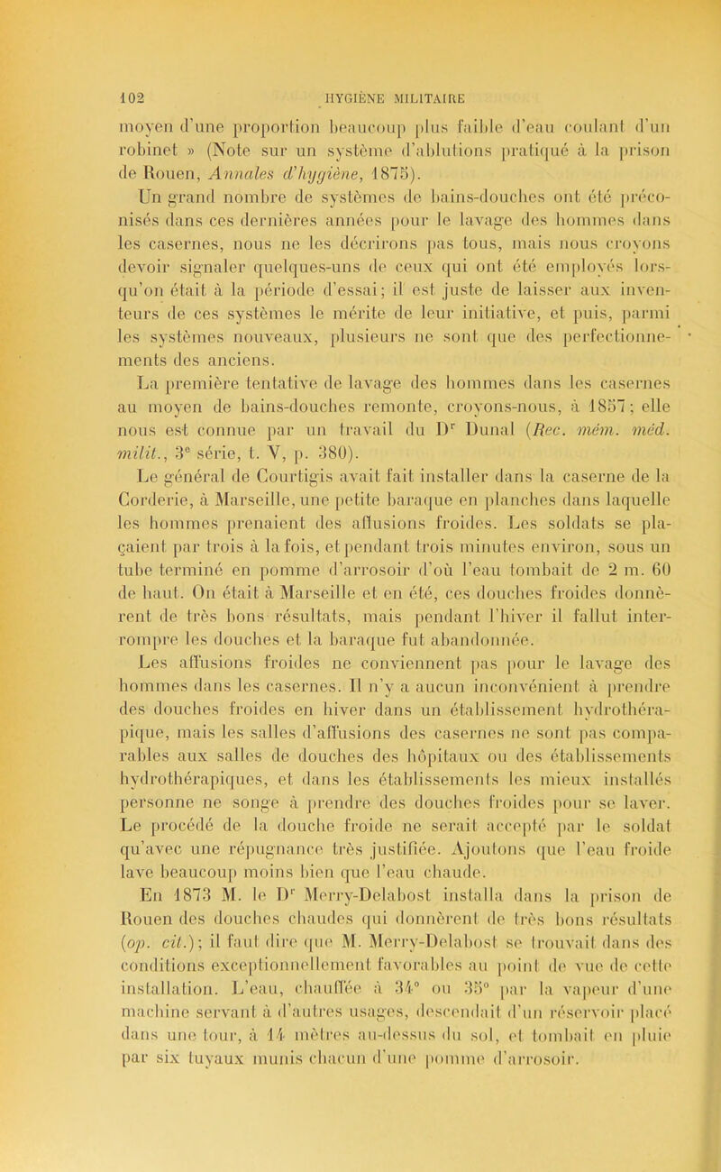 moyen d’une proportion heanconp plus faible d’eau coulant d’un robinet » (Note sur un système d’ablutions [)rati(pié à la prison de Rouen, Annales d'hygiène, 1875). Un grand nombre de systèmes de bains-doucbes ont été jnvco- nisés dans ces dernières années [>our le lavage des hommes dans les casernes, nous ne les décrirons pas tous, mais nous ci'oyons devoir signaler quelques-uns de ceux qui ont été employés lors- qu’on était à la période d’essai; il est juste de laisser aux inven- teurs de ces systèmes le mérite de leur initiative, et puis, parmi les systèmes nouveaux, plusieurs ne sont que des jierfectionne- ments des anciens. La première tentative de lavage des hommes dans les casernes au moyen de bains-doucbes remonte, croyon.s-nous, à 1857; elle nous est connue par un travail du I)'’ Dunal [Rec. mém. méd. milit., 3“ série, t. V, p. 38ü). Le généi’al de Courtigis avait fait installer dans la caserne de la Corderie, à Marseille, une [letite bara(|ue en planches dans laquelle les hommes prenaient des altusions froides. Les soldats se pla- çaient par trois à la fois, et pendant trois minutes environ, sous un tube terminé en j)omme d’arrosoir d’où l’eau tombait de 2 m. 60 de haut. On était à Marseille et en été, ces douches froides donnè- rent de Irès bons résultats, mais pendant l’hiver il fallut inter- roiu[)re les douches et la baraque fut abandonnée. Les allusions froides ne conviennent pas [)our le lavage des hommes dans les casernes. Il n’y a aucun inconvénient à jirendre des douches fi’oides en hiver dans un établissement hydrothéra- pique, mais les salles d’allusions des casernes ne sont pas compa- rables aux salles de douches des hôpitaux ou des établissements hydrothérapiques, et dans les étahlissements les mieux installés personne ne songe à prendre des douches froides pour se laver. Le procédé de la douche froide ne serait accepté par le soldat qu’avec une réjiugnance très justiriée. Ajoutons (jue l’eau froide lave beaucoup moins bien que l’eau chaude. En 1873 M. le D’’ Merry-Delabost installa dans la prison de Rouen des douches chaudes qui donnèrent de Irès bons résultats (o;l cil.)-, il faut dire (jue M. Merry-Delahost se trouvait dans des conditions exceplioimellernent favorables an point de vue de celle installation. L’eau, chaulTée à 34“ ou 35“ par la va|ieur d’uue machine servant à d’auti’es usages, descendait d’un réservoir placé dans une tour, à 14 mètres au-dessus du sol, el tombait eu pluie par six tuyaux munis chacun d’une pomme d’arrosoir.