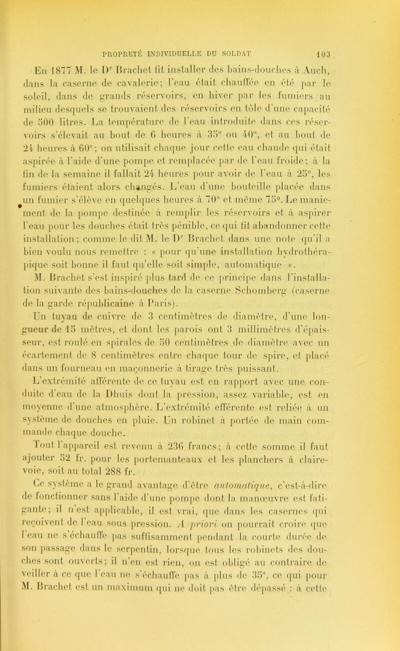 En 1877 M. le 1)'' Hrachot fit installer des fiains-ilouclies à Audi, tlaiis la caserne de cavalerie; l’eau était cliaulTée en été par le soleil, dans do grands réservoirs, en liivor par les finniers au milieu desquels se trouvaient des réservoirs en tôle d’une capacité de oOO litres. La température de l’eau iniroduite dans ces réser- voirs s’élevait au bout de 6 heures à 35“ ou 40“, et au bout do 24 lieures à 60; on utilisait cha(|ue jour cette eau chaude <pii était as[)ii‘ée à l’aide d’une pompe et remplacée par de l’eau froide; à la fin de la semaine il fallait 24 heures pour avoir de l’eau à 25“, les fumiers étaient alors clungés. L’eau d’une bouteille placée dans ^un fumier s’élève en queh|ues heures à 70“ et même 75°. Le manie- ment de la pompe destinée à remplir les l'éservoirs et à aspii’er l’eau ])Our les douches était très pénible, ce qui fit abandonner cette installation; comme le dit M. le 1)'' llrachet dans une note qu’il a bien voulu nous remettre ; « pour qu’une installation hydrothéra- pique soit bonne il faut qu’elle soit simple, automatique ». M. llrachet s’est ins})iré ptus tard de ce })rinci])e dans l’installa- tion suivante des bains-douches de la caserne Schomberg’ (caseiaie de la g'arde républicaine à l'aiâs). Un tuyau de cuivre de 3 centimètres de diamètre, d’une lon- gueur de 13 mètres, et dont les [larois ont 3 millimètres d’épais- seur, est roulé en s[)irales de 50 centimètres de diamètre avec un écartement de 8 cenlimètres entre cbaipie tour (te spire, et placé dans un fourneau en maçonnerie à tirage très puissant. l..’extrémité afl’érente de ce tuyau est en rapport avec une con- duite d’eau (te la Dhuis dont la jii’ession, assez variable, est en moyenne d’une atmos{)bère. L’extrémité efférente est reliée à un système de douches en pluie. Un robinet à portée de main com- mande chaque douche. I out l’appareil est revenu à 236 francs; à cette somme il faut ajouter 52 fr. pour les portemanteaux et les [danchers à claire- voie, soit au total 288 fr. Ce système a le grand avantage d’être automatique, c’est-à-dire de fonctionner sans l’aide d’nne |)om[)e dont la manœuvre est fati- gante; il n est aj(plicable, il est vrai, que dans les casernes (pii reçoivent de I eau sous pression. A 'priori on pourrait croire ([U(.> I eau ne s échautïe |)as suffisamment pendant la courte durée de son passage dans le seiqientin, lors(|ue Ions les robinets des dou- ches sont ouverts; il n’en est rien, on est obligé an contraire de veiller a ce que 1 eau ne s’écbaulTe pas à |dus de 35, ce (jui pour M. llrachet est un ma.ximum (jui ne doit |>as être dépassé : à celte