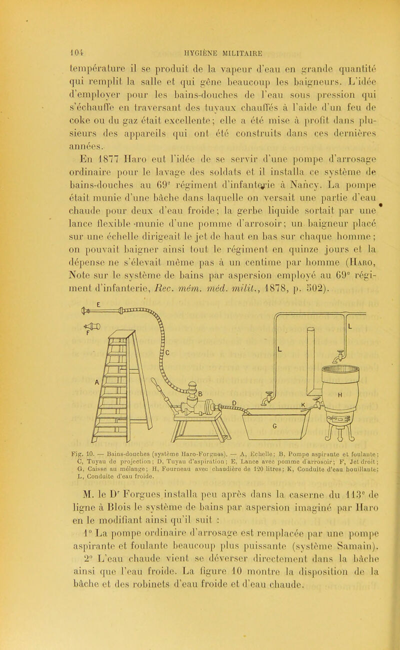 lenipérature il se produit, de la vaj)eur d’eau en i>rande quantité qui remplit la salle et qui gCme beaucoup les baigneiu’s. 1^’idée d’em[)loyei- pour les bains-douches de l’eau sous pi’ossion qui s’écbaulï'e en traversant des luyaux chaulïés à l’aide d’un feu de coke ou du gaz était excellente; elle a été mise à jtrofit dans plu- sieurs des appareils qui ont été construits dans ces dernières années. En 1877 Ifaro eut l’idée de se servir d’une pompe d’arrosage ordinaire jiour le lavage des soldats et il installa ce système de bains-douches au 69° régiment d’infantiyie à Nancy. La pom})e était munie d’une bâche dans laquelle on versait une partie d’eau chaude pour deux d’eau froide; la gerbe liquide sortait par une lance flexible •munie d’une pomme d’arrosoir; un baigneur ])lacé sur une échelle dirigeait le jet de haut en fjas sur chaque homme ; on pouvait baigner ainsi tout le régiment en quinze jours et la dépense ne s’élevait même pas à un centime par homme (Haro, Note sur le système de bains par aspersion employé au 69° régi- ment d’infanterie, Rec. méni. méd. milü., 1878, p. 502). Fif?. 10. — Bains-douches (système Haro-Forf;uos). — A, Echelle; B, Pompe nspipaule et foulante; C, Tuyau do projection; D, Tuyau d'asiiiration ; E, Lance avec pomme d'arrosoir; F, Jet droit; G, Caisse au mélange; H, Fourneau aveu chaudière do 120 litres; K, Conduite d’eau bouillante; L, Conduite d'eau froide. M. le D'' Forgues installa peu après dans la caserne du 113° de ligne à Blois le système de bains par aspersion imaginé par Haro en le modifiant ainsi qu’il suit : 1° La |)ompe ordinaire d’iirrosage est remplacée par une pompe aspirante et foulante beaucoup })lus puissante (système Samain). 2 L’eau chaude vient se déverser directemenl dans la bâche ainsi que l’eau froide. Ija figure 10 montre la disjiosilion île la bâche et des robinets d’eau froide et d’eau chaude.