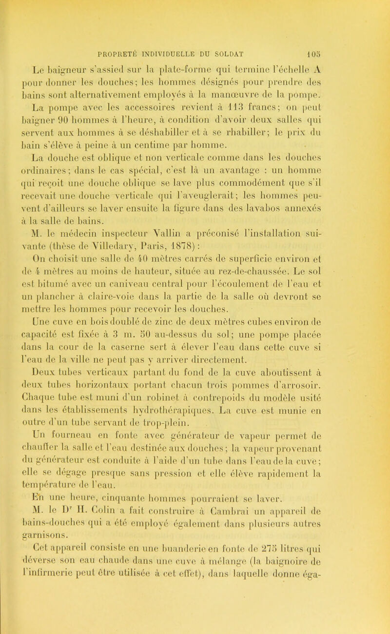 Le baifrneur s’assied sur la plate-forme ([ui termine l’échelle A pour donner les douches; les hommes désig’nés [»our prendre des hains sont alternativement eni[)loyés à la manœuvre de la [lompe. La pompe avec les accessoires i-evient à 113 francs; on peut haigner 90 hommes à l’heure, à condition d’avoir deux salles (|ui servent aux hommes à se déshahiller et à se rhahiller; le prix du hain s’élèAœ à peine à un centime par homme. La douche est oblique et non verticale comme dans les douches ordinaires; dans le cas spécial, c’est là un avantage : un homme ([ui reçoit une douche oblique se lave plus commodément que s’il recevait une douche verticale qui l’aveuglerait; les hommes peu- vent d’ailleurs se laver ensuite la figure dans des lavabos annexés à la salle de hains. M. le médecin inspecteur Vallin a préconisé l’installation sui- vante (thèse de Yilledary, Paris, 1878) : On choisit une salle de 10 mètres carrés de superficie environ et de 4 mètres au moins de hauteur, située au rez-de-chaussée. Le sol est bitumé avec un caniveau central pour l’écoulement de l’eau et un plancher à claire-voie dans la partie de la salle où devront se mettre les hommes pour recevoir les douches. (jne cuve en bois doublé de zinc de deux mètres cubes environ de capacité est fixée à 3 m. 50 au-dessus du sol; une jtompe placée dans la cour de la caserne sert à élever l’eau dans cette cuve si l’eau de la ville ne jieut pas y arriver directement. Deux tubes verticaux partant du fond de la cuve aboutissent à deux tubes horizontaux portant chacun trois pommes d’arrosoir. Chaque tube est muni d’un robinet à conli-epoids du modèle usité dans les établissements hydrothérajiiques. La cuve est munie en outre d’un tube servant de tro|)-])lein. Un fourneau en fonte avec générateur de vapeur permet de chauller la salle et l’eau destinée aux douches ; la vapeur provenant du générateur est conduite à l’aide d’un tube dans l’eau de la cuve; elle se dégage pres([ue sans pression et elle élève rapidement la température de l’eau. Lu une heure, cinquante hommes jiourraient se laver. M. le IP 11. Colin a fait construire à Cambrai un appareil de bains-douches qui a été employé également dans plusieurs autres garnisons. Cet a[)j)areil consiste en une buanderie en fonte de 275 litres ipii déverse son eau chaude dans une cuve à mélange (la baignoire de l’infirmerie peut être utilisée à cet elTet), dans laquelle donne éga-