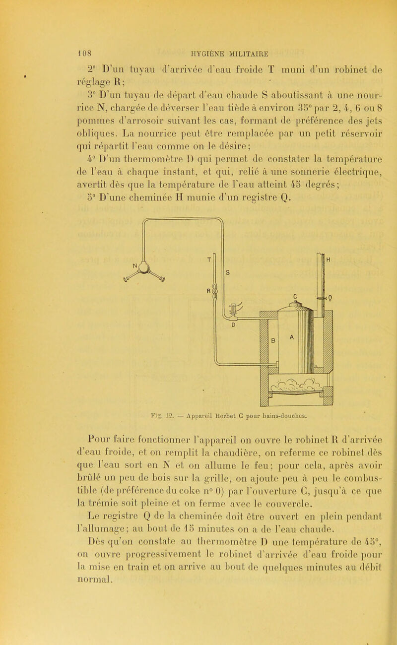 2 D’un tuyau d’arrivée d’eau froide T muni tl’un robinet de réglage R; 3” D’un tuyau de départ d’eau chaude S alioutissant à une nour- rice N, chargée de déverser l’eau tiède à environ 33“ par 2, 4, G ou 8 pommes d’arrosoir suivant les cas, formant de [iréférence des jets obliques. La nourrice peut être remplacée par un petit réservoir qui répartit l’eau comme on le désire; 4“ D’un thermomètre D qui permet de constater la température de l’eau à chaque instant, et qui, relié à une sonnerie électrique, avertit dès que la température de l’eau atteint 45 degrés; 5 D’une cheminée H munie d’un registre Q. Pour faire fonctionner l’appareil on ouvre le robinet R d’arrivée d’eau froide, et on remplit la chaudière, on referme ce robinet dès que l’eau sort en N et on allume le feu; pour cela, après avoir brillé un peu de bois sur la grille, on ajoute peu à peu le combus- tible (de [iréférence du coke n° 0) par l’ouverture C, jusqu’à ce (|ue la trémie soit jileine et on ferme avec le couvercle. Le registre Q de la cheminée doit être ouvert en plein pendant rallumage; au bout de 15 minutes on a de l’eau chaude. Dès qu’on constate au thermomètre D une température de 45“, on ouvre progressivement le robinet d’arrivée d’eau froide ])our la mise en train et on arrive au bout de queb|ues minutes au débit normal.