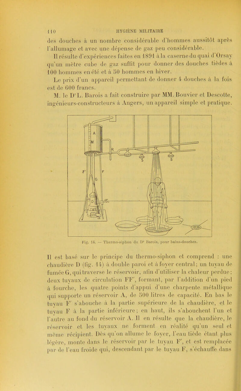 des douches à un nombre considérable d’bommes aussitôt après rallumage et avec une dépense de gaz peu considérable. 11 résulte d’expériences faites en 1891 à la caserne du quai d’Orsay qu’un mètre cube de gaz suffit pour donner des doucbes tièdes à 100 hommes en été et à SO hommes en hiver. Le })rix d’un appareil permettant de donner 4 doucbes à la fois est de GOO francs. M. le D''L. Barois a fait construire par MM. Bouvier et Descotte, ingénieur.s-constructeurs à Angers, un appareil simple et pratique. Fig. 14. — Thermo-siphon du D'' Barois, pour bains-douches. Il est basé sur le principe du thermo-siphon et comprend : une chaudière D (fig. 14) à double paroi et à foyer central; un tuyau de fumée G, qui traverse le réservoir, afin d’utiliser la chaleur perdue; deux tuyaux de circulation FF', formant, par l’addition d’un pied à fourche, les (juatiu points d’appui d’une charpente métallique qui supporte un réservoir A, de üOO litres de capacité. En bas le tuyau F' s’abouche à la [iartie supérieure de la chaudière, et le tuvan F à la partie inférieure; en haut, ils s’abouchent l’un et l’autre au fond du réservoir A. Il en résulte ([ue la chaudière, le réservoir et les tuyaux ne forment en réalité ([u’un seul et môme réci[»ienl. Dès qu’on allume le foyer, l’eau tiède étant |)lus légère, monte dans le réseivoir [>ar le tuyau F', et est remplacée j)ar de l’eau froide qui, descendant par le tuyau F, s’échautlé dans