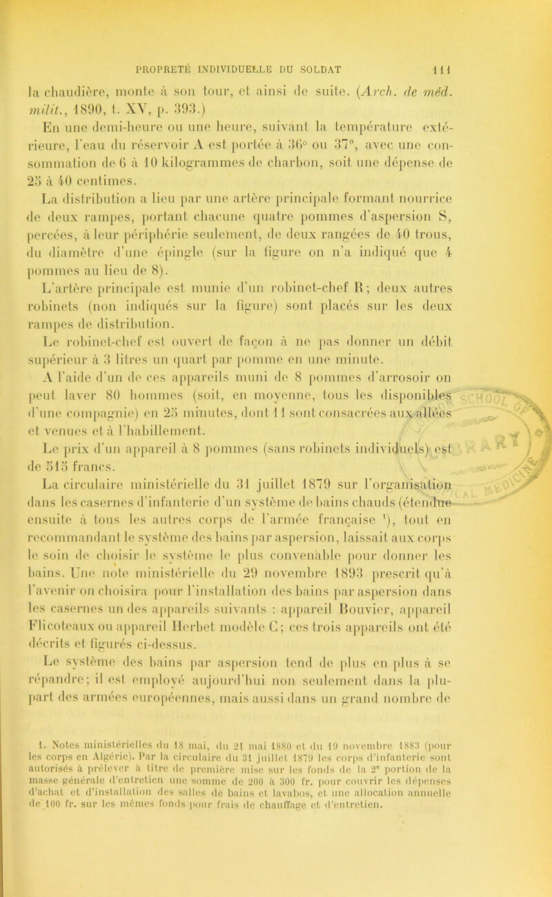 la chaudière, monte à son tour, cl. ainsi de suite. {Arch. de méd. nülü., 1800, t. XY, p. 393.) En une demi-heure on une lieure, suivant la température exté- rieure, l’eau du réservoir A est portée à 3G° ou 37°, avec une con- sommation de G à 10 kilogrammes de charhon, soit une dépense de 2o à 40 centimes. La distribution a lieu par une artère principale formant nourrice de deux rampes, portant chacune (juatre pommes d’aspersion S, percées, à leur périjihérie seulement, de deux rangées de 40 trous, du diamètre d’une épingle (sur la figure on n’a indiqué que 4 pommes au lieu de 8). L’artère principale est munie d’un j-ohinet-chef R; deux autres robinets (non indiqués sur la figure) sont placés sur les deux rampes de distribution. Le robinet-chef est ouvert de façon à ne pas donner un débit supérieur à 3 litres un (juart par pomme en une minute. A l’aide d’un de ces appareils muni de 8 pommes d’arrosoir on peut laver 80 hommes (soit, en moyenne, tous les disponibles d’une compagnie) en 2o minutes, dont 11 sont consacrées aux.;airé'es et venues et à riiabillement. Le prix d’un appareil à 8 jiommes (sans robinets individuelis) est de olo francs. \ La circulaire ministérielle du 31 juillet 1879 sur l’organisiation dans les casernes d’infanterie d’un système de bains chauds (étendue ensuite à tous les autres corps de l’armée française *), tout en recommandant le système des bains par aspersion, laissait aux corjis le soin de choisir le système le plus convenable pour donner les bains. Une note ministérielle du 29 novembre 1893 prescrit (pi’à l’avenir on choisira pour l’installation des bains par aspersion dans les casernes un des apj)areils suivanis ; apjiai’eil Rouvier, ap[)ai‘eil Flicoteaux ou ap])areil ïlerbet modèle C; ces ti‘ois ap|)areils ont été décrits et figurés ci-dessus. Le système des bains par aspersion tend de plus en plus à se répandre; il est emj)loyé aujourd’hui non seulement dans la plu- [>art des armées européennes, mais aussi dans un graml nombre de L ' ..  1. Noies ministérielles du 18 mai, du ^1 mai 1880 el du 19 novembre 188.8 (pour les corps en Algérie). Par la circulaire du 31 juilIcL 18T9 les corps d’inranlcric soûl autorisés à iirélevcr à litre fie première mise sur les fonds de la 2° portion de la masse générale d’entretien une somme de 200 à 300 fr. pour couvrir les déiienscs d’achat el d’inslallalion des salles de bains et lavabos, et une allocation annuelle, de 100 fr. sur les mêmes fonds pour frais de chaufTage cl d’entretien.