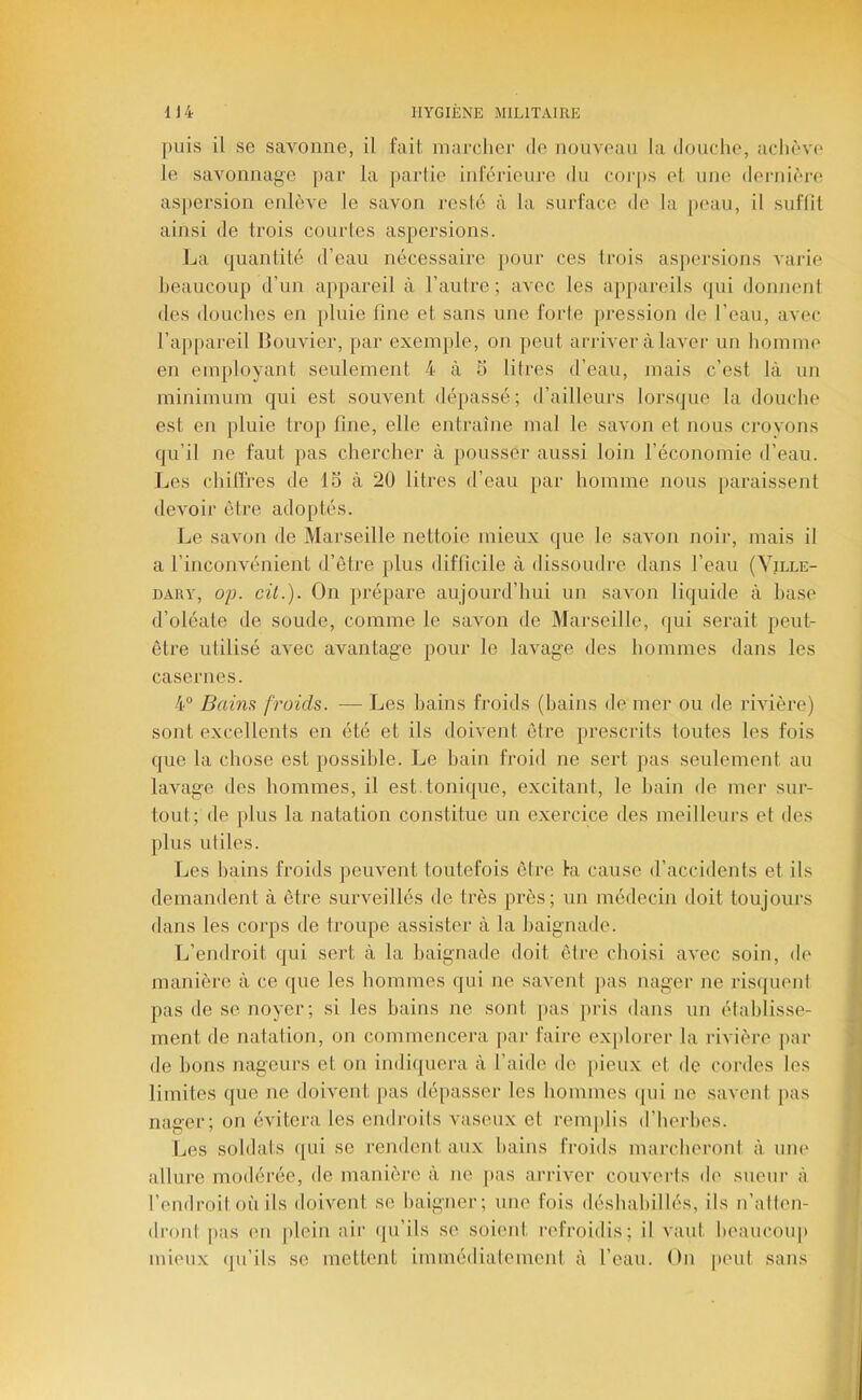 puis il se savonne, il fait marcher de nouveau la douche, achève le savonnage jiar la parlie inrorieiu'C du corps et une dernièi'e asjtersion enlève le savon resté à la surface de la [>eau, il suflit ainsi de trois c(nirles aspersions. La quantité d’eau nécessaire pour ces trois as[)ersions A'arie heaucoup d’un appareil à l’autre; avec les appareils (|ui donnenl des douches en pluie fine et sans une forte pression de l’eau, avec l’appareil Bouvier, par exemple, on peut arriver à laver un homme en employant seulement 4 à 5 litres d’eau, mais c’est là un minimum qui est souvent dépassé; d’ailleurs lorsque la douche est en pluie trop fine, elle entraîne mal le savon et nous crovons qu’il ne faut pas chercher à pousser aussi loin l’économie d’eau. Les chilïres de 15 à 20 litres d’eau par homme nous paraissent devoir être adoptés. Le savon de Marseille nettoie mieux que le savon noir, mais il a l’inconvénient d’être plus difficile à dissoudre dans l’eau (Yille- DARY, o;j. cit.). On prépare aujourd’hui un savon liquide à base d’oléate de soude, comme le savon de Marseille, qui serait peut- être utilisé avec avantage pour le lavage des hommes dans les casernes. 4° Bains froids. — Les bains froids (bains de mer ou de rivière) sont excellents en été et ils doivent être prescrits toutes les fois que la chose est possible. Le bain froid ne sert pas seulement au lavage des hommes, il est.tonique, excitant, le hain de mer sur- tout; de plus la natation constitue un exercice des meilleurs et des plus utiles. Les hains froids peuvent toutefois êtve fa cause d’accidents et ils demandent à être surveillés de très près; un médecin doit toujoui's dans les coi’ps de troupe assister à la baignade. L’endroit qui sert à la baignade doit être choisi avec soin, de manière à ce que les hommes qui ne savent jias nager ne ris(|uent pas de se noyer; si les bains ne sont j)as pris dans un établisse- ment de natation, on commenceiai [>ar faire ex])lorer la rivière ]>ar de bons nageurs et on indiquera à l’aide de [)ieux et de coi’des les limites que ne doivent pas dé[)asser les bomines ({ui ne savent |)as nager; on évitera les endroits vaseux et remplis d’herbes. Les soldats qui se rendent aux bains froids marcberont à uiu' allure modérée, de manière à ne pas arriver couverts de sueur à l’endroit où ils doivent se baigner; une fois déshabillés, ils n’alten- dront pas en plein air (ju’ils se soient l’efroidis; il vaut beauconp mieux (pi’ils se mettent immédiatement à l’eau. On peut sans