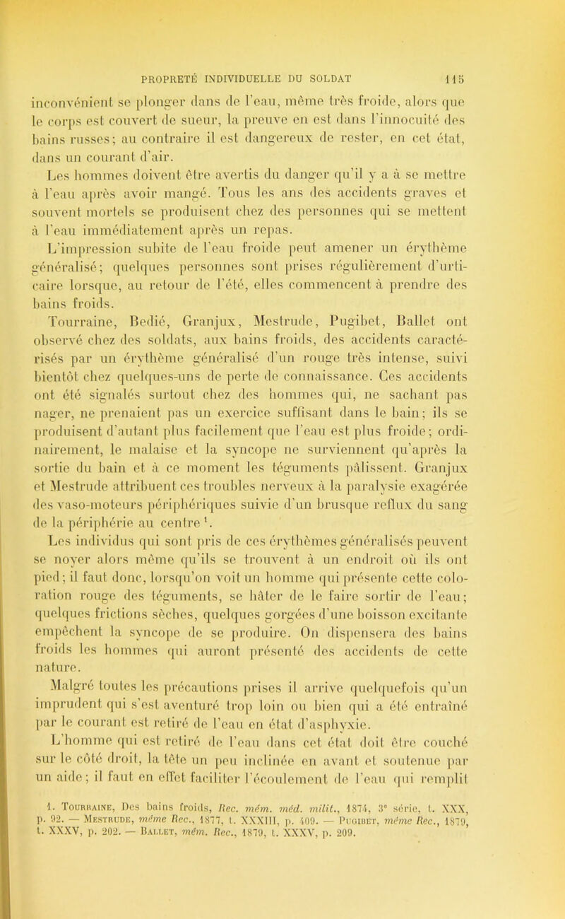 inconvénient so [ilongor dans do l’eau, même très froide, alors que le corps est couvert de sueur, la preuve en est dans l’innocuité des bains russes; au contraire il est dangereux de rester, en cet étal, dans un courant d’air. Les hommes doivent être aveidis du danger qu’il y a à se mettre à l’eau après avoir mangé. Tous les ans des accidents graves et souvent mortels se produisent chez des personnes qui se mettent à l’eau immédiatement après un repas. L’impression subite de l’eau froide peut amener un érythème généralisé; quelques personnes sont [irises régulièrement d’urti- caire lorsque, au retour de l’été, elles commencent à prendre des bains froids. Tourraine, Bedié, Granjux, Mestrude, Pugihet, Ballet ont observé chez des soldats, aux bains froids, des accidents caracté- risés par un érythème généralisé d’un rouge très intense, suivi bientôt chez quelques-nns de perte de connaissance. Ces accidents ont été signalés surtout chez des hommes (|ui, ne sachant pas nager, ne prenaient [las un exercice suffisant dans le bain; ils se [iroduisent d’autant plus facilement que l’eau est plus froide; ordi- nairement, le malaise et la syncope ne surviennent qu’après la sortie du bain et à ce moment les téguments [ullissent. Granjux et Mestrude attribuent ces troubles nerveux à la paralysie exagérée des vaso-moteurs péri[)béiiques suivie d’un brusque retlux du sang de la périphérie au centre L Les inilividus qui sont pris de ces érythèmes généralisés peuvent se noyer alors môme qu’ils se trouvent à un endroit où ils ont pied; il faut donc, lorsqu’on voit un homme qui[)résente cette colo- ration rouge des téguments, se hâter de le faire sortir de l’eau; quelques frictions sèches, quelques gorgées d’une boisson e.xcilanle em[)ôchent la syncope de se produire. On disjiensera des bains froids les hommes (jui auront présenté dos accidents de cette nature. Maigre toutes les précautions prises il arrive quelquefois qu’un imprudent qui s’est aventuré trop loin ou Iden qui a été entraîné [lar le courant est retiré de l’eau en état d’asphvxie. L homme qui est retiré do l’eau dans cet état doit être couché sur le côté droit, la tôle un peu inclinée en avant et soutenue [»ar un aide; il faut en elîet faciliter l’écoulement de l’eau (|ui reiu[)lil 1. Tourhaine, Des bains froids, liée. mém. méd. milit., 1874, 3” série, l. XXX, p. 92. — Mestrude, mrime liée.. 1877, l. X.XXIII, j). 109. — IRioiuet, 7)u‘me liee., 1879, l. XXXV, p. 202. — ÜAU.ET, mém. liee., 1879, L. XXXV, p. 209.