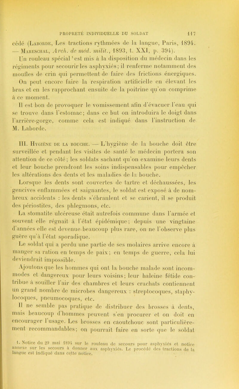 cédé (Laboude, Les tcaclioiis rytlimées de la laiii>ue, Paris, 1894. — Mauesciial, de méd. milit., 1893, t. XXI, [). 394). Un rouleau spécial 'est mis à la disposition du médecin dans les régiments pour secourir les asphyxiés; il renferme notamment des moutles de crin (pii permettent de faire des frictions énergi(]ues. On peut encore faire la respiration artificielle en élevant les liras et en les rapprochant ensuite de la poitrine qu’on comprime à ce moment. Il est bon de provo(]uer le vomissement afin d’évacuer l’eau (pii se trouve dans l’estomac ; dans ce but on in troduira le doigt dans l’arrière-gorge, comme cela est indi([ué dans l’instruction de M. Lahorde. III. Hygiène de la bouche. — L’hygiène de la bouche doit être surv'eillée et pendant les visites de santé le médecin portera son attention de ce coté; les soldats sachant (pi’on examine leurs dents et leur bouche prendront les soins indis[)ensahles pour empêcher les altérations des dents et les maladies de la bouche. Lorsque les dents sont couvertes de tartre et déchaussées, les gencives enllammées et saignantes, le soldat est exposé à de nom- breux accidents : les dents s’ébranlent et se carient, il se produit des périostites, des phlegmons, etc. La stomatite ulcéreuse était autrefois commune dans l’armée et souvent elle régnait à l’état épidémique; depuis une vingtaine d’années elle est devenue-beaucoup plus rare, on ne l’observe plus guère qu’à l’état sporadiijue. Le soldat (pii a perdu une partie de ses molaires arrive encore à manger sa ration en temps de paix; en temps de guerre, cela lui deviendrait impossible. .Vjoulonsque les hommes qui ont la bouche malade sont incom- modes et dangereux pour leurs voisins; leur haleine fétide con- tribue a souiller l’air des chambres et leurs crachats contiennent un grand nombre de microbes dangereux : strejitocoques, staphy- locoques, pneumocoques, etc. Il ne semble pas pratiijue do distribuer des brosses à dents, mais beaucoup d hommes peuvent s’en procurer et on doit en encourager 1 usage. Les brosses en caoutchouc sont particulière- ment recommandables; on jiourrait faire en sorte (pie le soldai 1. Notice fin 2!) mai 1891 sur le rouleau de secours jiour as|iliyxiês et notice annexe sur les secours a donner aux asphyxiés. Le procédé des Iractions de la langue est indifpié dans cette notice.