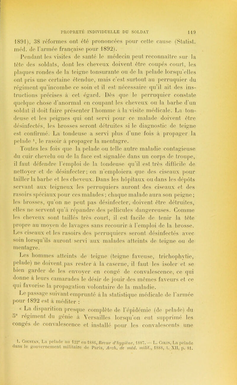 1891), 38 rpfonnes ont, été prononcées pour cette cause (Stalist. inéd. lie rarmée française {)Our 1892). l’endant les visites de santé le médecin peut reconnaître sur la tét(' des soldats, dont les cheveux doivent être coupés court, les jihupies rondes de la teigne tonsurante ou de la pelade loi-squ’elles ont pris une certaine étendue, mais c’est surtout au perruijuier du régiment (|u’incoml)e ce soin et il est nécessaire qu’il ait des ins- tructions précises à cet égard. Dès que le perruquier constate quelque chose d’anormal en couj)ant les cheveux ou la harhe d’un soldat il doit faire présenter l’homme à la visite médicale. La ton- deuse et les peignes qui ont servi pour ce malade doivent être désinfectés, les brosses seront détruites si le diagnostic de teigne e.st confirmé. La tondeuse a servi plus d’une fois à propager la pelade *, le rasoir à propager la mentagre. Toutes les fois que la pelade ou telle autre maladie contagieuse du cuir chevelu ou de la face est signalée dans un corps de troupe, il faut défendre l’emploi de la tondeuse qu’il est très difficile de nettoyer et de désinfecter; on n’emploiera que des ciseaux pour tailler la harhe et les cheveux. Dans les hôpitaux ou dans les dépôts servant aux teigneux les perruquiers auront des ciseaux et des rasoirs spéciaux pour ces malades ; chaque malade aura son peigne; les brosses, ({u’on ne jieut pas désinfecter, doivent être détruites, elles ne servent qu’à ré[)andre des pellicules dangereuses. Comme les cheveux sont taillés Irès court, il est facile de tenir la tête propre au moyen de lavages sans recourir à l’emploi de la brosse. I..es ciseaux et les rasoirs des [lerrnijuiers seront désinfectés avec soin lorsqu’ils auront servi aux malades atteints de teigne ou de mentaffre. Les hommes atteints de teigne (teigne faveuse, trichophvtie, |)elade) ne doivent.pas rester à la casei’iie, il faut les isoler et se bien garder de tes envoyer en congé de convalescence, ce qui donne à leurs camarades le désir de jouir des mêmes faveurs et ce qui favorise la propagation volontaire de la maladie. Le passage suivant emjirunté à la statistiijue médicale de l’armée j>our 1892 est à méditer : « La dis])aiMtion ])resque complète de l’épidémie (de [telade) du d® régiment du génie à Versailles loi'squ’on eut supprimé les congés de convalescence et inslnllé pour les convalescents une 1. CouSTAN', La pelade an loo® I88C, Revue d’hygiène, 1887. — L. Colin, La iieladc dans le gouverneinenl mililaire de Paris, Arch. île méd. milit., 1888, L XII, p. 81.