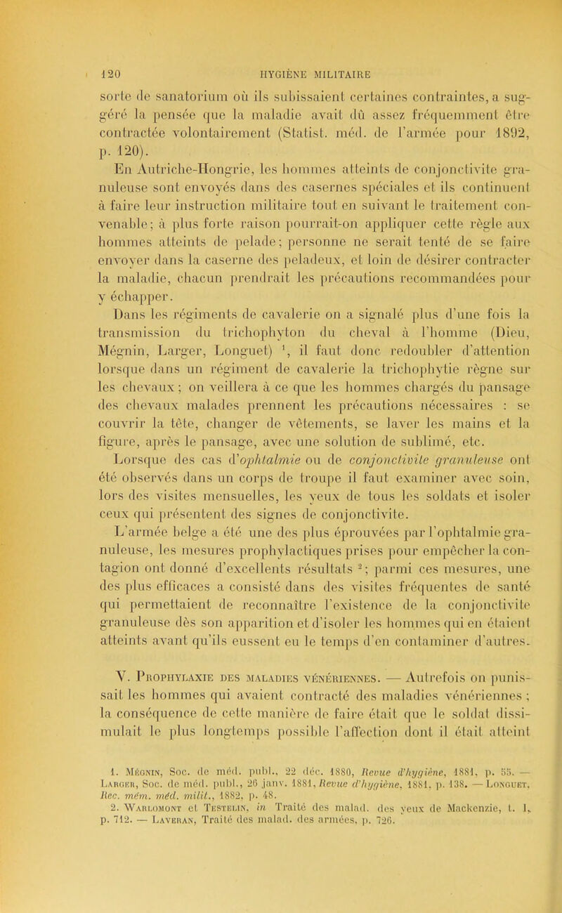 sorte (le sanatorium où ils subissaient certaines contraintes, a sug- g’éré la pensée que la maladie avait dû assez fréquemment être contractée volontairement (Statist. méd. de l’armée pour 1892, p. 120). En Autriche-Hongrie, les hommes atteints de conjonctivite gra- nuleuse sont envoyés dans des casernes spéciales et ils continuent à faire leur instruction militaire tout en suivant le traitement con- venable; à plus forte raison pourrait-on appliquer cette règle aux hommes atteints de pelade; personne ne serait tenté de se faire envoyer dans la caserne des peladeux, et loin de désirer contracter la maladie, chacun prendrait les jirécautions recommandées })Our y échapper. Dans les régiments de cavalerie on a signalé plus d’une fois la transmission du tidchophyton du clieval à l’homme (Dieu, Mégnin, Larger, Longuet) ‘, il faut donc redoubler d’attention lorsque dans un régiment de cavalerie la trichoj)hytie règne sur les chevaux ; on veillera à ce que les hommes chargés du pansage des chevaux malades prennent les précautions nécessaires : se couvrir la tête, changer de vêtements, se laver les mains et la figure, après le pansage, avec une solution de sublimé, etc. Ijorsquo des cas A'O2ohtalmie ou de conjonclivile granuleuse ont été observés dans un corps de troupe il faut examiner avec soin, lors des visites mensuelles, les yeux de tous les soldats et isoler ceux qui présentent des signes de conjonctivite. L’armée belge a été une des plus éprouvées par l’ophtalmie gra- nuleuse, les mesures prophylactiques prises pour empêcher la con- tagion ont donné d’excellents résultats parmi ces mesures, une des plus efficaces a consisté dans des visites fréquentes de santé qui permettaient de reconnaître l’existence de la conjonclivite granuleuse dès son apparition et d’isoler les hommes qui en élaieni atteints avant qu’ils eussent eu le temps d’en contaminer d’autres. Y. l^nopiiYLAxiK DES MALADIES VÉNÉRIENNES. — Autrefois on punis- sait les hommes qui avaient contracté des maladies vénériennes ; la conséquence de cette manière de faire était que le soldat dissi- mulait le plus longtemps possible l’atléction dont il était atteint 1. .Mkgnin, Soc. de méd. imbl.. 22 déc. 1880, Revue (l’hygiène, 1881. ji. 5I>. — Largkh, Soc. de méd. imld., 20 janv. ISS\, Revue d’hygiène, 1881. ]). 138. —Longuet. Rec. mëm. méd. milit., 1882, p. 4-8. 2. Wahlomont et. Tiîstei.in, in Traité des malad. des yeux de Mackenzie, l. 1„ p. 712. — Laveran, Traité des malad. des armées, p. 726.