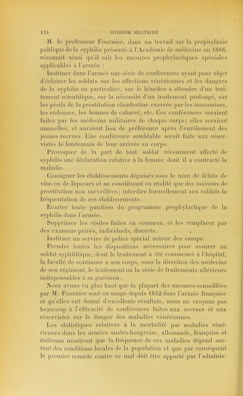 M. le professeur Fournier, dans un travail sur la prophylaxie publique de la syphilis présenté à l’Académie de médecine en 1888, résumait ainsi qu’il suit les mesures prophylacti(j[ues spéciales applicables à l’armée : Instituer dans l’armée une série de conférences ayant pour objet d’éclairer les soldats sur les alîeclions vénériennes et les dangers de la sypliilis en jiarticulier, sur le bénéfice à attendre d’un trai- tement scientifique, sur la nécessité d’un traitement jirolongé, sur les périls de la prostitution clandestine exercée parles insoumises, les rôdeuses, les bonnes de cabaret, etc. Ces conférences seraient faites par les médecins militaires de chaque corjis; elles seraient annuelles, et auraient lieu de préférence après l’enrôlement des jeunes recrues. Une conférence semblable serait faite aux réser- vistes le lendemain de leur arrivée au corps. Provoquer de la part de tout soldat récemment affecté de syphilis une déclaration relative à la femme dont il a contracté la maladie. Consigner les établissements déguisés sous le nOm de déliits de vins ou de liqueurs et ne constituant en réalité que des maisons de- prostitution non surveillées; interdire formellement aux soldats la fréquentation de ces établissements. Ecarter toute punition du programme prophylactique de la syphilis dans l’armée. Supprimer les visites faites en commun, et les remplacer par des examens jirivés, individuels, discrets. . Instituer un service de police spécial autour des camps. Prendre toutes les dispositions nécessaires pour assurer au soldat syphilitique, dont le traitement a été commencé à l’hôpital, la faculté de continuer à son corjis, sous la direction des médecins de son régiment, le traitement ou la série de traitements ultérieurs indisjiensables à sa guérison. Nous avons vu plus haut que-la plupart des mesures conseillées par M. Fournier sont en usage depuis 1842 dans l’armée française et qu’elles ont donné d’excellents l’ésultats, nous ne croyons pas beaucoup à refficacité de conférences faites aux recrues et aux réservistes sur le danger des maladies vénériennes. Les statistiques relatives à la morbidité par maladies véné- riennes dans les armées austro-hongroise, allemande, française et italienne montrent que la fréquence de ces maladies dépend sur- tout des conditions locales de la population et que par conséquent le premier remède contre ce mal doit ôtrc apporté par l’adminis-