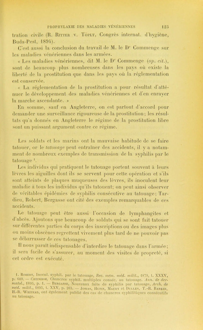 Irai ion civile (R. Ritter y. Toply, Congrès internat, d’hygiène, Rnda-Rest, 189i). C’est aussi la conclusion du ti’avYail de M. le D Coinmenge sur les maladies vénériennes dans les armées. « l^es mahniies vénériennes, dit M. le 1)'' Commenge (o^j. cil.), sont de l)eancon[) plus nombreuses dans les pays où existe la liberté de la prostitution que dans les pays où la réglementation est conservée. « La réglementation de la prostitution a pour résultat d’atté- nuer le développement des maladies vénériennes et d’en enrayer la marche ascendante. » En somme, sauf en Angleterre, on est partout d’accord pour demander une surveillance rigoureuse de la jirostitution ; les résul- tats qu’a donnés en Angleterre le régime de la prostitution libre sont un puissant argument contre ce régime. Les soldats et les marins ont la mauvaise habitude de se faire tatouer, or le tatouage peut entraîner des accidents, il y a notam- ment de nombreux exemples de transmission de la syphilis par le tatouage '. Les individus qui pratiquent le tatouage portent souvent à leurs lèvres les aiguilles dont ils se servent pour cette opération et s’ils sont atteints de plaques muqueuses des lèvres, ils inoculent leur maladie à tous les individus qu’ils tatouent; on peut ainsi observer de véritables épidémies de sy[)hilis consécutive au tatouage; Tar- dieu, Robert, Rergasse ont cité des exem])les remarquables de ces accidents. Tje tatouage peut être aussi l’occasion de lymphangites et «1 abcès. Ajoutons fpie beaucoup de soldats qui se sont fait tatouer sur dilTérentes parties du corps des inscriptions ou des images plus ou minus obscènes regrettent vivement j)lus lard de ne jiouvoir pas se debarrasser de ces tatouages. Tl nous jiaraît indispensable d’interdire le tatouage dans l’année; il sera facile de s’assurer, au moment des visites de pi'oprelé, si cet ordre est exécuté. I. lioitEiiT, Inociil. syfiliil. par le laloiingc, Hec. mdm. méd. inilil., 1879, l. XXXV, p. C09. — (IiiEiNissE, niiancres syf)liil. imiUiples c.onséc. au laloiiage. Ajin. de der- matoL, I89d, p. 1. — Hergasse, Nouveaux faits de sypliilis |)ar (alouage, Arch. de méd. milil., 1895, l. XXV, p. 205. — .Iosias, IIutin, Mauiiy el Diii.i.es, T.-R. Hahkeii, II.-R. WiiiTEAD, oui égnleiiienl publié des cas de cliaucres sypliilili(|ues couséculifs au tatouage.