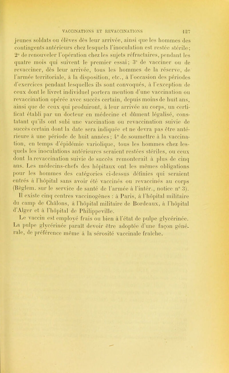 jeunes soldats ou élèves dès leur arrivée, ainsi que les liommes des Cüutinii'ents antérieurs cdiez lesquels l’inoculalion est restée stérile; 2® de renouveler l’opération chez les sujets réfraclaiivs, ])endant les (]uatre mois (]ui suivent le premiei* essai; 3® de vacciner ou de revacciner, dès leur arrivée, tous les hommes de la rései've, de l’armée territoriale, à la disposition, etc., à l’occasion des périodes d’exercices pendant lesquelles ils sont convoqués, à l’exception de ceux dont le livret individuel portera mention d’une vaccination ou revaccination opérée avec succès certain, depuis moins de huit ans, ainsi que de ceux (pii jiroduiront, à leur arrivée au corps, un certi- ficat établi par un docteur en médecine et dûment légalisé, cons- tatant (pi’ils ont suhi une vaccination ou revaccination suivie de succès certain dont la date sera indiquée et ne devra pas être anté- rieure à une période de huit années ; 4“ de soumettre à la A'accina- tion, en temps d’éjiidémie variolique, tous les hommes chez les- quels les inoculations antérieures seraient restées stériles, ou ceux dont la revaccination suivie de succès remonterait à plus de cinq ans. Les médecins-chefs des Injpitaux ont les mêmes obligations poui les hommes des catégories ci-dessus définies qui seraient entrés à l’hêpital sans avoir été vaccinés ou revaccinés au corps (Hèglcm. sur le service de santé de l’armée à l’intér., notice n 3). Il existe cinq centres vaccinogènes : à Paris, à l’hôpital militaire du camp de Chàlons, à l’hêpital militaire de Bordeaux, à l’hôpital d Alger et cà l’hôpital de Pliilippeville. Le vaccin est employé frais ou bien à l’état de pulpe glycérinée. La pul[)e glycérinée paiaît devoir être adoptée d’une façon géné- rale, de préférence même à la sérosité vaccinale fraîche.