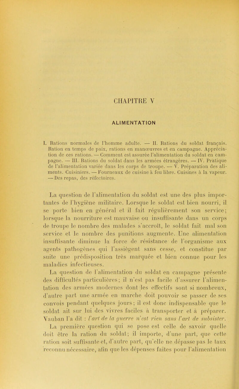 CHAPITRE V ALIMENTATION I. Râlions normales de l’homme adulte. — 11. Rations du soldat français. Ration en temps de paix, rations en manœuvres et en campagne. Apprécia- tion de ces rations. — Comment est assurée l’alimentation du soldat en cam- pagne. — 111. Rations du soldat dans les armées étrangères. — W. Pratique de l’alimentation variée dans les corps de troupe. — V. Préparation des ali- ments. Cuisiniers. — Fourneaux de cuisine à feu libre. Cuisines à la vapeur. — Des repas, des réfectoires. La question de l’alimentation du soldat est une des plus impor- tantes de l’hygiène militaire. Lorsque le soldat est bien nourri, il se porte l)ien en général et il fait régulièrement son service; lorsque la nourriture est mauvaise ou insuffisante dans un corps de troupe le nombre des malades s’accroît, le soldat fait mal son service et le nombre des punitions augmente. Une alimentation insuffisante diminue la force de résistance de l’org'anisme aux agents pathogènes qui l’assiègent sans cesse, et constitue par suite une ])rédisposition très marquée et bien connue pour les maladies infectieuses. La question de l’alimentation du soldat en cam|)agne présente des difficultés particulières ; il n’est jtas facile d’assurer l'alimen- tation des armées modernes dont des elTectifs sont si nombreux, d’autre [tart une armée en marche doit pouvoir se passer de ses convois [)endant (pielques jours; il est donc indispensable (juc le soldat ait sur lui dos vivres faciles à trans[)orter et à préparer. Vauban l’a dit : l'art de la nuerre nesl rien sans l'art de subsister. La première (|uestion (jui se ])ose est celle do savoir (|uelle doit être la ration du soldat; il importe, d’une part, (pie celle ration soit suffisante et, d’aulre part, (pi’elle ne dépasse jias le laux reconnu nécessaire, afin (pie les dépenses faites pour l’alimenlalion