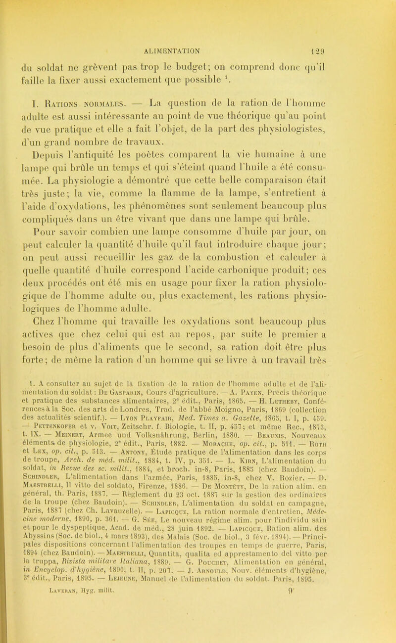 (lu soldat ne gri^vent [>as trop le budget; on comprend donc (|u’il faille la fixer aussi exactement ipie possible *. I. Rations noumales. — La (|uesiion de la ration de riiommo adulte est aussi intéressante au point de vue théorique qu’au point de vue pratique et elle a fait l’objet, de la part des physiologistes, d'un grand nombre de travaux. Depuis l’antiquité les poètes comparent la vie bumaine à une lampe qui brûle un temps et qui s’éteint (juand l’huile a été consu- mée. La physiologie a démontré que cette belle comparaison était très juste; la vie, comme la flamme de la lampe, s’entretient à l’aide d’o.xvdations, les phénomènes sont seulement beaucoup jilus compli(|ués dans un être vivant que dans une lampe qui brûle. Pour savoir combien une lampe consomme d’huile jiar jour, on [leut calculer la quantité d’huile qu’il faut introduire chaque jour; on jieut aussi recueillir les gaz de la combustion et calculer à quelle quantité d'huile correspond l’acide carbonique produit; ces deux procédés ont été mis en usage pour fixer la ration physiolo- gique de l’homme adulte ou, plus exactement, les rations physio- logiques de l’homme adulte. Chez l’homme qui travaille les oxydations sont beaucoup |)lus actives que chez celui qui est au repos, jiar suite le premier a besoin de plus d’aliments que le second, sa ration doit être |»lus forte; de même la ration d’un homme ipii se livre à un travail très 1. A consulter au sujet de la fi.\ation de la ration de l’Iiomme adulte et de l’ali- nientatioii du soldat ; Du Gasi’aiun, Cours d’agriculture.—A. Payiîn, Précis tliéoriquc et pratique des substances alimentaires, 2” édit., Paris, 1865. — H. Letueby, Confé- rences à la Soc. des arts de Londres, Trad. de l’abbé Moigno, Paris, 1869 (collection des actualités scientif.). — Lyon Pi.ayeaiu, Med. Times a. Gazette, 1865, t. 1, p. 159. — Pëttenkofer et v. Voir, Zeitschr. f. Biologie, t. 11, p. 157; et même Bec., 1875, L IX. — Meinert, Armee und Volksnahrung, Berlin, 1880. — Beaunis, Nouveaux éléments de physiologie, 2' édit., Paris, 1882. — Moracue, op. cit., p. 511. — Botii et Lex, op. cit., p. 513. — Antony, Etude pratique de l’alimentation dans les corps de troupe, Arch. de méd. milit., 1881, t. IV, p. 351. — L. Kiun, L’alimentation du soldat, in Revue des sc. milit., 1881, et broch. in-8, Paris, 1885 (chez Baudoin). — Schindler, L’alimentation dans l’armée, Paris, 1885, in-8, chez V. Bozicr. — J). Maestreu.1, 11 vitto del soldato, Eirenze, 1886. — De Montéty, De la ration alim. en général, th. Paris, 1887. — Réglement du 23 oct. 1887 sur la gestion des ordinaires de la troupe (chez Baudoin). — Sciiindi.er, L’alimentation du soldat en campagne, Paris, 1887 (chez Ch. Lavauzelle). — Lapicque, La ration normale d’entretien, Méde- cine moderne, 1890, p. 301. — G. Ske, Le nouvean régime alim. pour l’individu sain et pour le dyspeptique, Acad, de méd., 28 juin 1892. — Lapicque, Ration alim. des Abyssins(Soc. dcbiol., 4 mars 1893), des Malais (Soc. de bioL, 3 févr. 1894). —Princi- pales dispositions concernant l’alimcnlalion des troupes en temps de guerre, Paris, 1894 (chez Baudoin). — Maestrki.u, Quantita, qualita ed apprestamento del vitto per la truppa, Rivisla militare llaliana, 1889. — G. Pouciiet, Alimentation en général, VI Kncyclop. d'hygiène, 1890, t. Il, p. 207. — .1. Arnoui.d, Nouv. éléments d’hygiène, 3'édit., Paris, 1895. — Lejeune, Manuel de l’alimenlation du soldat. Paris, 1895. Laveras, llyg. milit. 9'