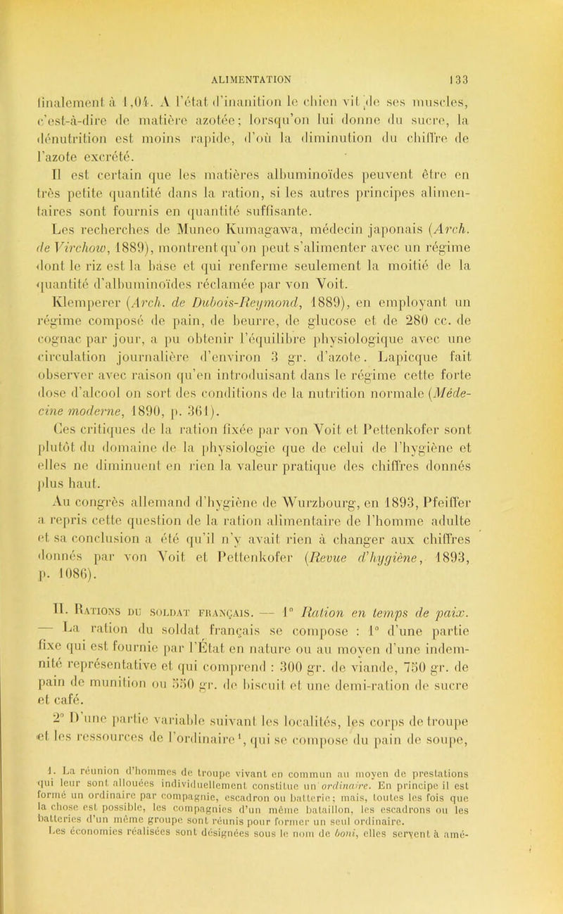 ünalcmonl. à A l’élat (riiiaiiilion le diien vil'de ses imiscles, c/est-cl-dire de inatièi-e azotée; lors(|u’on lui donne du sucre, la dénutrition est moins rapide, d’où la diminution du chilTre de l’azote excrété. Il est certain que les matièi’es alimminoïdes peuvent être en très petite quantité dans la ration, si les autres principes alimen- taires sont fournis en ([uantité suffisante. Les recherches de Muneo Kumagawa, médecin japonais {Arch. (le Virchow, 1889), montrent qu’on jieut s’alimenter avec un régime <lont le riz est la hase et qui renferme seulement la moitié de la quantité d’alhuminoïdes réclamée par von Voit. Klemperer {s\rch. de Didjois-Heyniond, 1889), en employant un régime composé de pain, de beurre, de glucose et de 280 cc. de cognac par jour, a pu obtenir l’équilibre physiologique avec une circulation journalière d’environ 3 gr. d’azote. Lapicque fait observer aA^ec raison fpi’en introduisant dans le régime cette forte dose d’alcool on sort des conditions de la nutrition normale [Méde- cine modei'ne, 1890, p. .‘lOl). Les criti([ues de la l'alion lixée par a on Voit et Pettenkofer sont plutôt du domaine de la physiologie que de celui de l’hygiène et elles ne diminuent en rien la A'aleur prati(|ue des chiffres donnés plus haut. Au congrès allemand d’hygiène de Wurzhourg, en 1893, Pfeilï'er a repris cette question de la ration alimentaire de l’homme adulte (d, sa conclusion a été (pi’il n’y avait rien à changer aux chillres donnés par a'oii Voit et Pettenkofer [Revue d'hygiène, 1893, ,p. 1080). Tl. Rations du .soldat fkançais. — I Ration en temps de paix. La ration du soldat français se comjmse : 1“ d’une partie fixe qui est fournie par l’Etat en nature ou au moyen d’une indem- nité représentative et qui com])rend ; 300 gr. de AÛande, 750 gr. de pain de munition ou 550 gr. d(' hiscuil et une demi-ration de sucre et café. 2“ I) une jiarlic variable suivant les localités, les corps (letroiqie et les ressources de l’ordinaireA, (pii se compose du pain de soupe, 1. La réunion d’Iiommes de Iroiipc vivant en commun au moyen de prestations qui leur sont allouées individuellement constitue \\n ordinaire. En principe il est formé un ordinaire par compagnie, escadron ou batterie; mais, toutes les fois que la chose est possible, les compagnies d’un môme bataillon, les escadrons ou les batteries d’un même groupe sont réunis pour former un seul ordinaire. Les économies réalisées sont désignées sous le nom de boni, elles servent à amé-