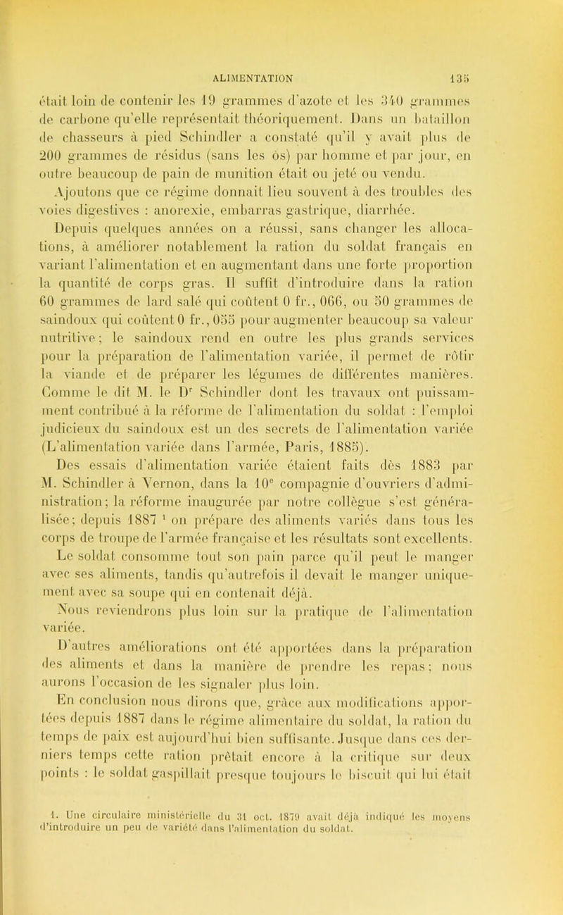 ôlait, loin de contenir les 19 iirammes (Tazole el l('s diO f:rainnies <le carbone qu’elle représentait lliéoriqnemenl. Dans un bataillon d(' cbasseurs à pied Scbindler a constaté ipi’il y avait plus di* 200 iiTainmes de résidus (sans les ôs) par bonmne et pai‘ jour, en outre beaucouj) de pain de munition était ou jeté ou vendu. Ajoutons (|ue ce l’égiine donnait lieu souvent à des ti’ouldes d(>s voies digestives : anorexie, embarras gastriijue, diarrhée. Depuis (juebjues années on a réussi, sans changer les alloca- tions, à améliorer notablement la ration du soldat français en variant l’alimentation et en augmentant dans une forte ju'oportion la (juantité de corps gras. 11 suffit d’introduire dans la ration 60 grammes de lard salé (jui coûtent 0 fr., 066, ou 50 grammes de saindoux qui coûtent 0 fr.,05o pour augmenter beaucou[) sa valeur luitritive ; le saindoux rend en outre les |)lus grands services pour la préparation de l’alimentalion variée, il [lennet de rolir la viande et de préparer les légumes de dillérentes manières. Comme le dit M. le D'' Scbindler dont les Iravaux ont puissam- ment contribué à la l•éforme de l’alimentation du soldat ; l’emploi judicieux du saindoux est un des secrets de ralimentation vaiâée (L’alimenlation variée dans l’armée, Paris, 1885). Des essais d’alimentation Avariée étaient faits dès 1883 [tar .M. Scbindler à Yernon, dans la 10“ compagnie d’ouvriers d’admi- nistration; la informe inaugurée par noire collègue s’est généi’a- lisée; depuis 1887 ‘ on prépare des aliments A'ariés dans tous les corps de troupe de l’armée française et les résultats sont excellents. Le soldat consomme lout son pain jiarce (|u’il peut le manger a\-ec ses aliments, tandis (ju’autrefois il devail le manger unique- ment a\'ec sa soiqie (|ui en contenait déjà. Mous reviendrons plus loin sur la ju'alique d(' l’aliim'iilalion variée. 1) autres amélioralions ont élé ap|)Oi‘tées dans la préjiaralion des aliments et dans la manière de juauidre les l’epas; nous aurons 1 occasion de les signaler |)lus loin. Ln conclusion nous dirons (pie, grâce aux modifications ap]ior- (ees depuis 1887 dans b* régime alimentaire du soldai, la ration du temps de paix est aujourd’hui bien suftisante. .Ius(|ue dans c(“s di'r- niers temps celte raliou lu-était encore à la criliipie sui’ deux points : le soldat gas|)illail pri'sipie tmijours h' biscuit ipii lui était 1. Une circulaire niinislorielh! du 31 ocL 18‘J avail déjà indi(iué les moyens d’inlrodnire un peu de variéU’; dans l’alimenlalion du soldat.