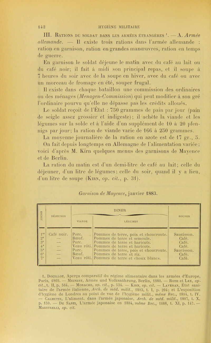 III. Rations du soldat dans les armées étrangères —A. Armée allemande. — Il existe trois rations dans rarniée allemande ; ration en finriiison, ration en grandes manœuvres, ration en temps de guerre. Kn garnison le soldat déjeune le matin avec du café au lait ou du café noir; il fait à midi son |)rincipal re[)as, et il soupe à 7 heures du soir avec de la soupe en hiver, aAœc du café ou avec un morceau de fromage en été, souper frugal. U existe dans chaque bataillon une commission des ordinaires ou des ménages [Menagen-Commission) qui peut modifier à son gré l’ordinaire pourvu qu’elle ne dépasse pas les crédits alloués. Le soldat reçoit de l’Etat : 750 grammes de |»ain par jour (pain de seigle assez grossier et indigeste) ; il achète la viande et les légumes sur la solde et à l’aide d’un supplément de 10 à 20 ])fen- nigs par jour; la ration de viande varie de 166 à 250 grammes. La moyenne journalière de la ration en azote est de 17 gr., 5. On fait depuis longtemps en Allemagne de l’alimentation variée ; voici d’après M. Kirn quelques menus des garnisons de Mayence et de Berlin. La ration du matin est d’un demi-litre de café au lait; celle du déjeuner, d’un litre de légumes; celle du soir, quand il y a lieu, d’un litre de soupe (Kirn, op. cil., p. 31). Garnison de Mayence, janvier 1883. 1 JOURS DÉJEUNER DINER SOUPER VIANDE LÉGUMES l”'- Café noir. Pore. Pommes de terre, pois et choucroute. Saucisson. 2® — Bœuf. Pommes de terre et semoule. Café. 3° — Porc. Pommes de terre et haricots. Café. 4' — Veau rôti. Pommes de terre et haricots. Café. 5“ — Pore. Pommes de terre, pois et choucroute. Saucisson. 6” — Bœuf. Pommes de terre et riz. Café. T Veau rôti. Pommes de terre et choux blancs. Café. I. Douiu.ot, Aperçu comparalif du régime alimentaire dans les armées d’Europe, Paris, 1869. — Mkinkkt, Armee und Yolksniihrung, Berlin, 1880. — Roth et. Lrx, op. cU.,l. 11, p. 561. — Moa.^ciin, op. cit., p. 534. — Kiun, op. cil. — Laveiun, État sani- taire de i’armée italienne, Arch. de méd. milü., 1883, t. 1, p. 204; et L’e.vposiliou d’hygiène de Londres au point de vue de l’hygiène milit., même Bec., 1884, t. IV. — Galmutte, L’aliment, dans l’armée japonaise, Arc/i. de méd. milit., 1887, t. X, p. 150. — De Santi, L’armée japonaise en 1884, même Bec., 1888, t. XI, p. 147. — Maesïheu.i, op. cit.