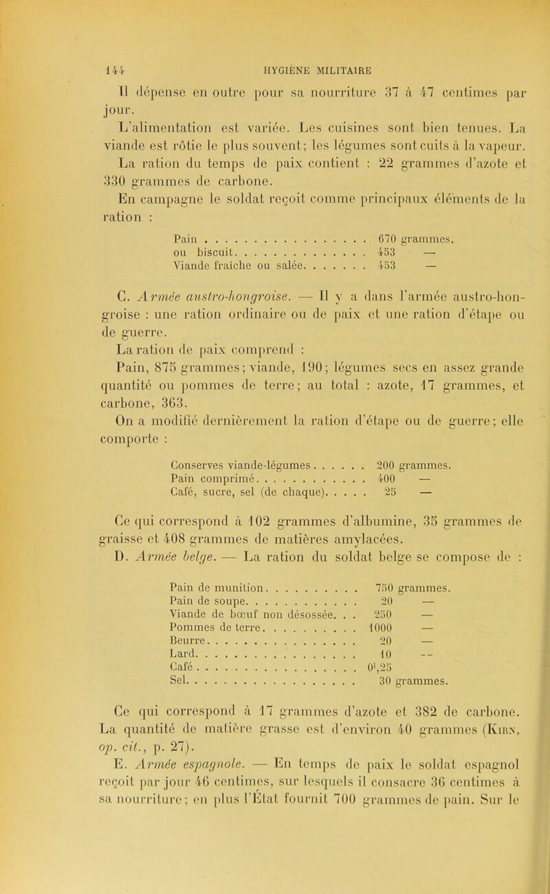 Il dépense en outre pour sa nourritui-e 37 à 47 centimes par jour. L’alimentation est variée. Les cuisines sont bien tenues. La viande est rôtie le plus souvent; les légumes sont cuits à la vapeur. La ration du temps de paix contient : 22 grammes d’azote et 330 grammes de carbone. En campagne le soldat reçoit comme principaux élé'menls de la ration : Pain 670 grammes. ou biscuit 453 — Viande fraîche ou salée 453 — C. Armée austro-hongroise. — Il y a dans l’armée austro-bon- groise : une ration ordinaire ou de paix et une ration d’étape ou de guerre. La ration de paix com[)rend : Pain, 87S grammes ; viande, 190; légumes secs en assez grande quantité ou jiommes de terre; au total : azote, 17 grammes, et carbone, 363. On a modifié dernièrement la ration d’étape ou de guerre; elle comporte : Conserves viande-légumes 200 grammes. Pain comprimé 400 — Café, sucre, sel (de chaque) 25 — Ce qui correspond à 102 grammes d’albumine, 35 grammes de graisse et 408 grammes de matières amylacées. D. Armée belge. — La ration du soldat belge se compose de : Pain de munition 750 grammes, Pain de soupe 20 — Viande de bœuf non désossée. . . 250 — Pommes de terre . 1000 — Beurre 20 — Lard 10 Café . 0',25 Sel 30 grammes. Ce qui correspond à 17 grammes d’azote et 382 de carbone. La quantité de matière grasse est d’environ 40 grammes (Kirn, op. cil., p. 27). E. ylrme'e espagnole. — En temps de paix le soldat espagnol reçoit par joui’ 46 centimes, sur lesquels il consacre 36 centimes à sa nourriture; en plus l’Etat fournit 700 grammes de [lain. Sur le