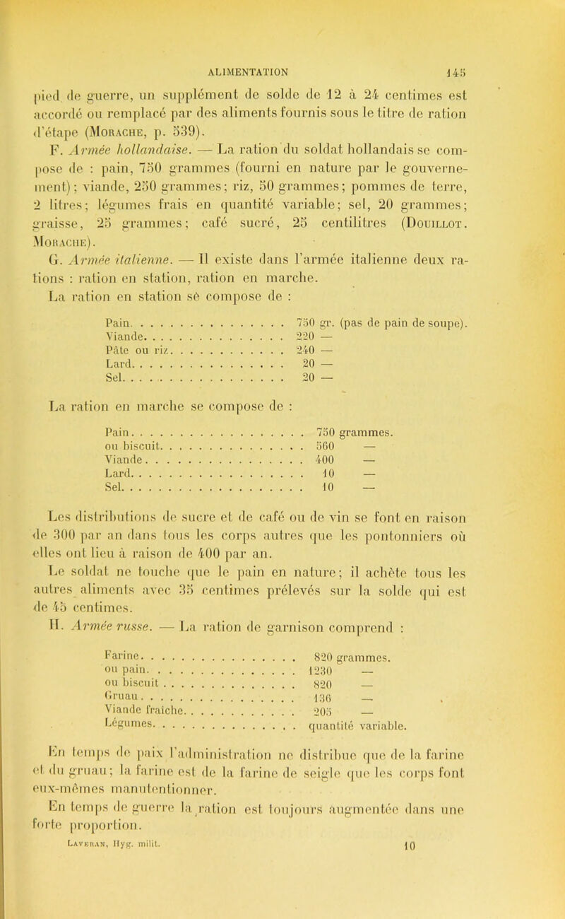 pied de guerre, un supplément de solde de 12 à 24 centimes est accorilé ou remplacé par des aliments fournis sous te titre de ration d’étape (Morache, p. 539). F. .Irmée hollandaise. — La ration du soldat hollandais se com- pose de : pain, 750 grammes (fourni en nature par le gouverne- ment) ; viande, 250 grammes; riz, 50 grammes; pommes de terre, 2 litres; légumes frais en quantité variable; set, 20 grammes; graisse, 25 grammes; café sucré, 25 centilitres (Douillot. .Morache). G. Armée italienne. — Tl existe dans l’armée italienne deux ra- tions : l'ation en station, ration en marche. La ration en station s6 compose de : Pain 750 gr. (pas de pain de soupe). Viande 220 •— Pâte ou riz 240 — Lard 20 — Sel 20 — La ration en marche se compose de : Pain. . . - ou biscuit, Viande. . Lard. . . . Sel 750 grammes. 560 — 400 — 10 — 10 — Les distributions de sucre et de café ou de vin se font en raison <le 300 ]iar an dans tous les corps autres (|ue les jtontonniers où elles ont lieu à raison de 400 par an. Le soldat ne touche (jue le pain en nature; il achète tous les autres aliments avec 35 centimes prélevés sur la solde qui est de 45 centimes. II. Armée russe. —J^a ration de garnison comprend : l’Ri'ine 820 grammes. ou pain 1250 ou biscuit S20 Lruau i;iC, Viande IVaîche 205 Légumes quantité variable. Lu t(Mups de ]»iiix l’adminislration no distribue que de la farine <*l du gruau; la larine est de la farine de seigle ([lkî h's corps font eux-mémes manutention lier. Ln temps (h; guerre lap-ation est toujours augmentée dans une forte [iroportion. Laver.vn, Ilyt'. milit. jQ