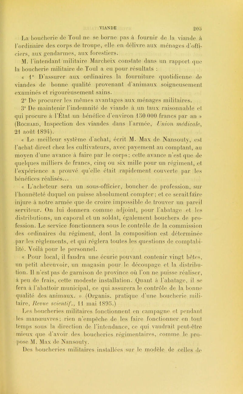 2o:; [jD hmidiorie de Toul ne se borne pas à Fournir de la viande? à l’ordinaire des corps de troupe, elle en délivi-e aux ménages d’eifli- ciers, aux gendarmes, aux forestiers. .Al. l’intendant militaire Marcheix constate dans un l'apport epie la boucherie militaire de Toul a eu j)Our résultats : « 1° D’assurer aux ordinaires la fourniture quotidienne de viandes de bonne qualité provenant d’animaux soigneusement examinés et rigoureusement sains. 2“ De [irocurer les mêmes avantages aux ménages militaires. .3“ De m.aintenir l’indemnité de viande à un taux raisonnable el qui procure à l’Etat un bénéfice d’environ 150 000 francs par an » (Rochard, Inspection des viandes dans l’armée, Union médicale, 21 août 1894). « Le meilleur système d’achat, écrit M. Max de Nansouty, esl l’achat direct chez les cultivateurs, avec payement au comptant, au moyen d’une avance à faire par le corps; cette avance n’est que de quelques milliers de francs, cinq ou six mille pour un régiment, et l’expérience a prouvé qu’elle était rapidement couverte par les bénéfices réalisés... « L’acheteur sera un sous-officier, boucher de profession, sur l’honnêteté duquel on puisse absolument compter; et ce seraitfairi? injure à notre armée (|ue de croire impossible de trouver un pareil serviteur. On lui donnera comme adjoini, |>our l’abatage et les distributions, un caporal et un soldat, également bouchers de pro- fession. Le service fonctionnera sous le contrôle de la commission des ordinaires du régiment, dont la composition est déterminée par les règlements, et qui réglera toutes les (]uestions de com[)tabi- lité. Voilà pour le personnel. « I*our local, il faudra une écurie pouvant contenir AÛngt bêtes, un petit abi’euvoir, un magasin ]»our le découpage et la dislribu- tion. Il n’est pas de garnison de jirovince où Ton ne puisse l’éaliser, à peu de frais, cette modeste installation. Quant à l’abatage, il s(? fera à l’abattoir rnunicij)al, ce qui assurera le contrôle de la bonne ([ualité des animaux. » (Organis. pratique d’une boucherie mili- taire, lievve scienlif., 11 mai 1895.) Ijcs boucheries militaii-es fonctionnent en campagne et pendant les manœuvres; rien n’enqiecbe de les faire Fonctionner en tout b?mps sous la dire(dion de l’intendance, ce ([ui vaudrait peut-êti’e mieux cpie d’avoir des boucheries régimentaires, comme le pro- pose M. Max de Nansouty. Des boucheries militaires installées sur le modèle de celles d(‘