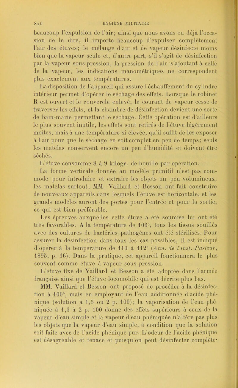 beaucoup l’expulsion de l’air; ainsi que nous avons eu déjà l’occa- sion de le dire, il importe beaucoup d’expulser complètement l’air des étuves; le mélange d’air et de vapeur désinfecte moins bien que la vapeur seule et, d’autre part, s’il s’agit de désinfection par la vapeur sous pression, la pression de l’air s’ajoutant à celle de la vapeur, les indications manométriques ne correspondent plus exactement aux températures. La disposition de l’appareil qui assure réchauffement du cylindre intérieur permet d’opérer le séchage des effets. Lorsque le robinet R est ouvert et le couvercle enlevé, le courant de vapeur cesse de traverser les effets, et la chambre de désinfection devient une sorte de bain-marie permettant le séchage. Cette opération est d’ailleurs le plus souvent inutile, les effets sont retirés de l’étuve légèrement moites, mais à une température si élevée, qu’il suffit de les exposer à l’air pour que le séchage en soit complet en peu de temps ; seuls les matelas conservent encore un peu d’humidité et doivent être séchés. L’étuve consomme 8 à 9 kilogr. de houille par opération. La forme verticale donnée au modèle primitif n’est pas com- mode pour introduire et extraire les objets un peu volumineux, les matelas surtout; MM. Vaillard et Besson ont fait construire de nouveaux appareils dans lesquels l'étuve est horizontale, et les grands modèles auront des portes pour l’entrée et pour la sortie, ce qui est bien préférable. Les épreuves auxquelles cette étuve a été soumise lui ont été très favorables. A la température de 106“, tous les tissus souillés avec des cultures de bactéries pathogènes ont été stérilisés. Pour assurer la désinfection dans tous les cas possibles, il est indiqué d’opérer à la température de 110 à 112“ {Ann. de L'inst. Pasteur, 189S, p. 16). Dans la pratique, cet appareil fonctionnera le ])lus souvent comme étuve à vapeur sous pression. L’étuve fixe de Vaillard et Besson a été adoptée dans l’armée française ainsi que l’étuve locomobile qui est décrite plus bas. MM. Vaillard et Besson ont proposé de procéder à la désinfec- tion à 100“, mais en employant de l’eau additionnée d’acide phé- nique (solution à 1,5 ou 2 p. 100); la vaporisation de l’eau phé- niquée à 1,5 à 2 p. 100 donne des effets supérieurs à ceux de la vapeur d’eau simple et la vapeur d’eau phéniquée n’altère pas plus les objets que la vapeur d’eau simple, à condition que la solution soit faite avec de l’acide phénique pur. L’odeur de l’acide phénique est désagréable et tenace et puisqu’on peut désinfecter complète*