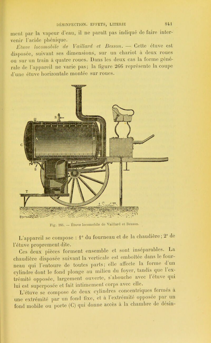 ment par la vapeur d’eau, il ne paraît pas indiqué de faire inter- venir l’acide phonique. Étuve locomohüe de Vaillard et Besson. — Cette étuve est disposée, suivant ses dimensions, sur un chariot à deux roues ou sur un train à quatre roues. Dans les deux cas la forme gene- rale de l’appareil ne varie pas ; la figure 26G représente la coupe d’une étuve horizontale montée sur roues. Fig. Î266. — Étuve loconiobilo do Vaillard et Besson. L’a[)pareil se compose : 1° du fourneau et de la chaudière; 2° de l’étuve proprement dite. Ces deux pièces forment ensemble et sont inséparables. La chaudière disposée suivant la verticale est emboîtée dans le foui- neau qui l’entoure de toutes parts; elle aflecte la lorme d un cylindre dont le fond plonge au milieu du foyer, tandis que l’ex- trémité opposée, largement ouverte, s abouche avec létu^e qui lui est superposée et fait intimement corps avec elle. L’étuve se compose de deux cylindres concentriques feimés à une extrémité par un fond fixe, et à 1 extiémite opposce pai un fond mobile ou porte (C) qui donne accès a la chambie de desin-